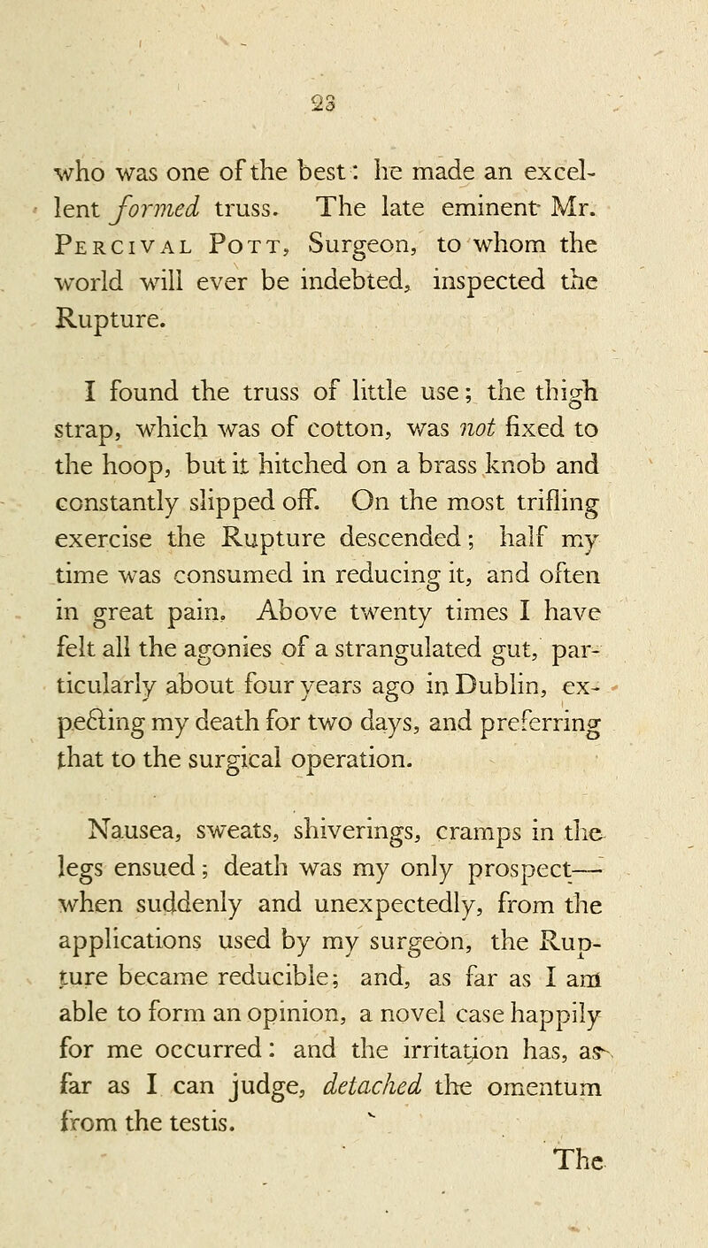 who was one of the best: he made an excel- lent formed truss. The late eminent Mr. Percival Pott, vSurgeon, to whom the world will ever be indebted, inspected the Rupture. I found the truss of little use; the thi^h strap, which was of cotton, v/as not fixed to the hoop, but it hitched on a brass knob and constantly slipped off. On the most trifling exercise the Rupture descended; half my time was consumed in reducing it, and often in great pain. Above twenty times I have felt all the agonies of a strangulated gut, par- ticularly about four years ago in Dublin, ex- p.efting my death for two days, and preferring that to the surgical operation. Nausea, sweats, shiverings, cramps in tlie legs ensued; death was my only prospect—■ when suddenly and unexpectedly, from the applications used by my surgeon, the Rup- ture became reducible; and, as far as I am able to form an opinion, a novel case happily for me occurred: and the irritation has, as^. far as I can judge, detached tlie omentum from the testis.