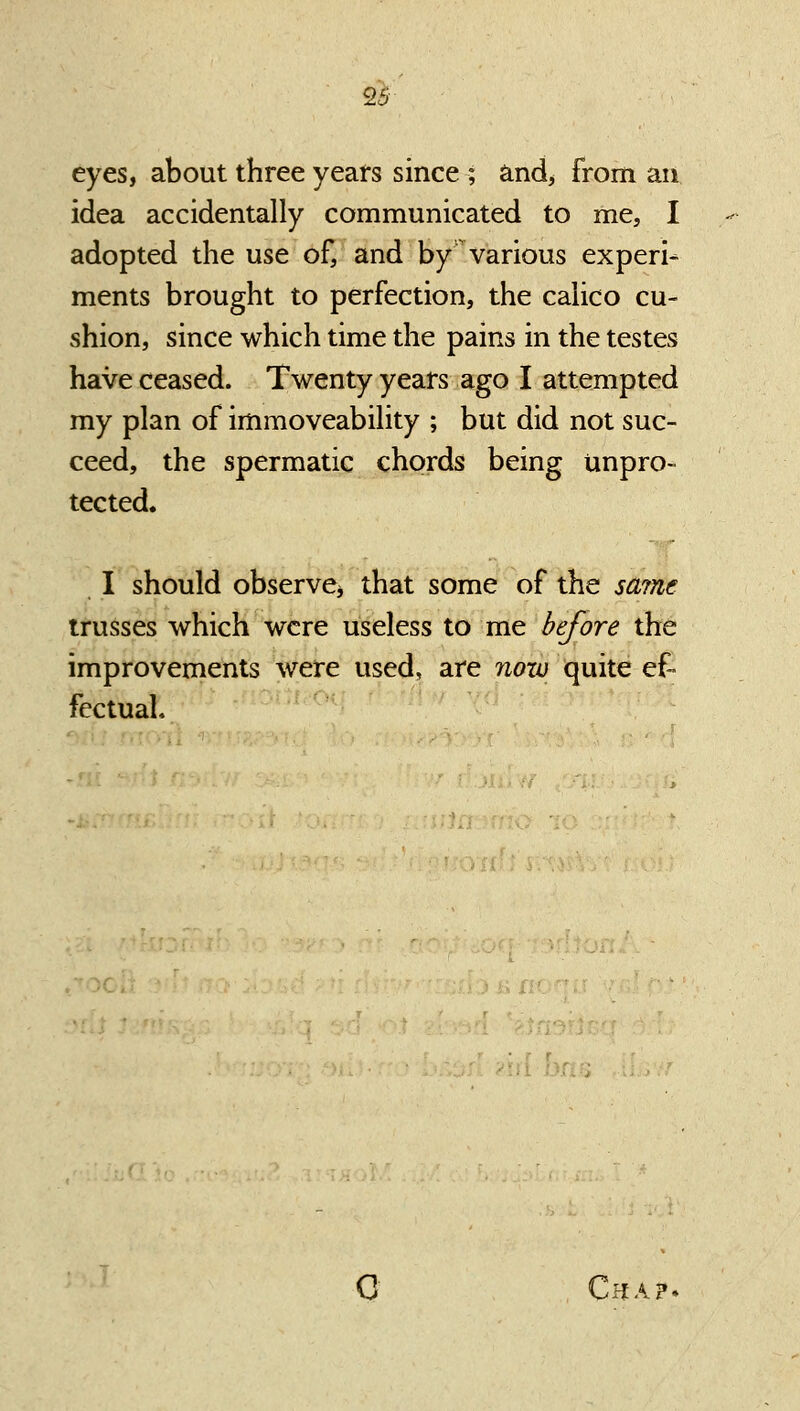 eyes, about three years since ; and, from an idea accidentally communicated to me, I adopted the use of, and by various experi- ments brought to perfection, the calico cu- shion, since which time the pains in the testes have ceased. Twenty years ago I attempted my plan of immoveability ; but did not suc- ceed, the spermatic chords being unpro- tected. I should observe^ that some of the saine trusses which were useless to me before the improvements were used, are nozo quite ef- fectual. O Cha?.