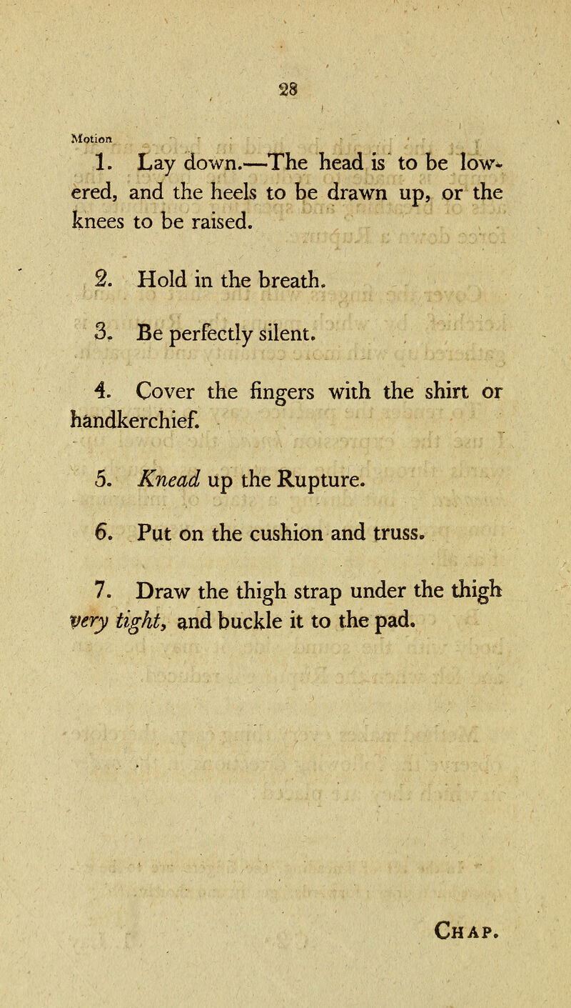 Motion 1. Lay down.—The head is to be low- ered, and the heels to be drawn up, or the knees to be raised. 2. Hold in the breath. 3. Be perfectly silent. 4. Cover the fingers with the shirt or handkerchief. 5. Knead up the Rupture. 6. Put on the cushion and truss. 7. Draw the thigh strap under the thigh very tight, and buckle it to the pad.