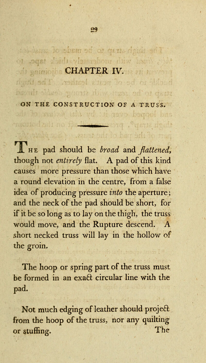 CHAPTER IV. ON THE CONSTRUCTION OF A TRUSS. JL HE pad should be broad and flattened, though not entirely flat. A pad of this kind causes more pressure than those which have a round elevation in the centre, from a false idea of producing pressure into the aperture; and the neck of the pad should be short, for if it be so long as to lay on the thigh, the truss would move, and the Rupture descend. A short necked truss will lay in the hollow of the groin. The hoop or spring part of the truss must be formed in an exaft circular line with the pad. Not much edging of leather should projeft from the hoop of the truss, nor any quilting or stuffing. The