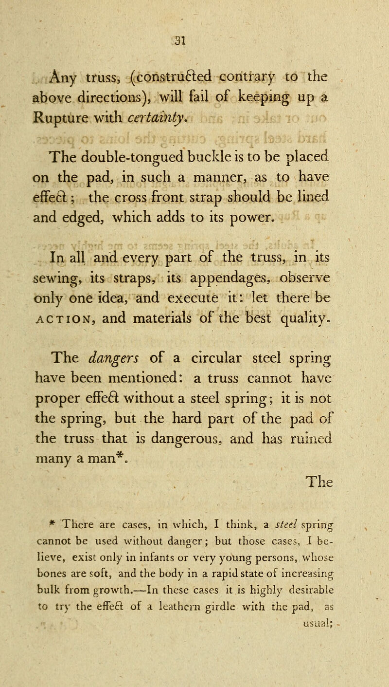 Any truss, (constru6led contrary to the above directions), will fail of keeping up a Rupture with certainty. The double-tongued buckle is to be placed on the pad, in such a manner, as to have effeft; the cross front strap should be lined and edged, which adds to its power. In all and every part of the truss, in its sewing, its straps, its appendages, observe only one idea, and execute it: let there be ACTION, and materials of the best quality. The dangers of a circular steel spring have been mentioned: a truss cannot have proper effe6l without a steel spring; it is not the spring, but the hard part of the pad of the truss that is dangerous, and has ruined many a man*. The ^ There are cases, in which, I think, a sieel spring cannot be used without danger; but those cases. I be- lieve, exist only in infants or very young persons, whose bones are soft, and the body in a rapid state of increasing bulk from growth.—In these cases it is highly desirable to try the effeft of a leathern girdle with the pad, as usual;