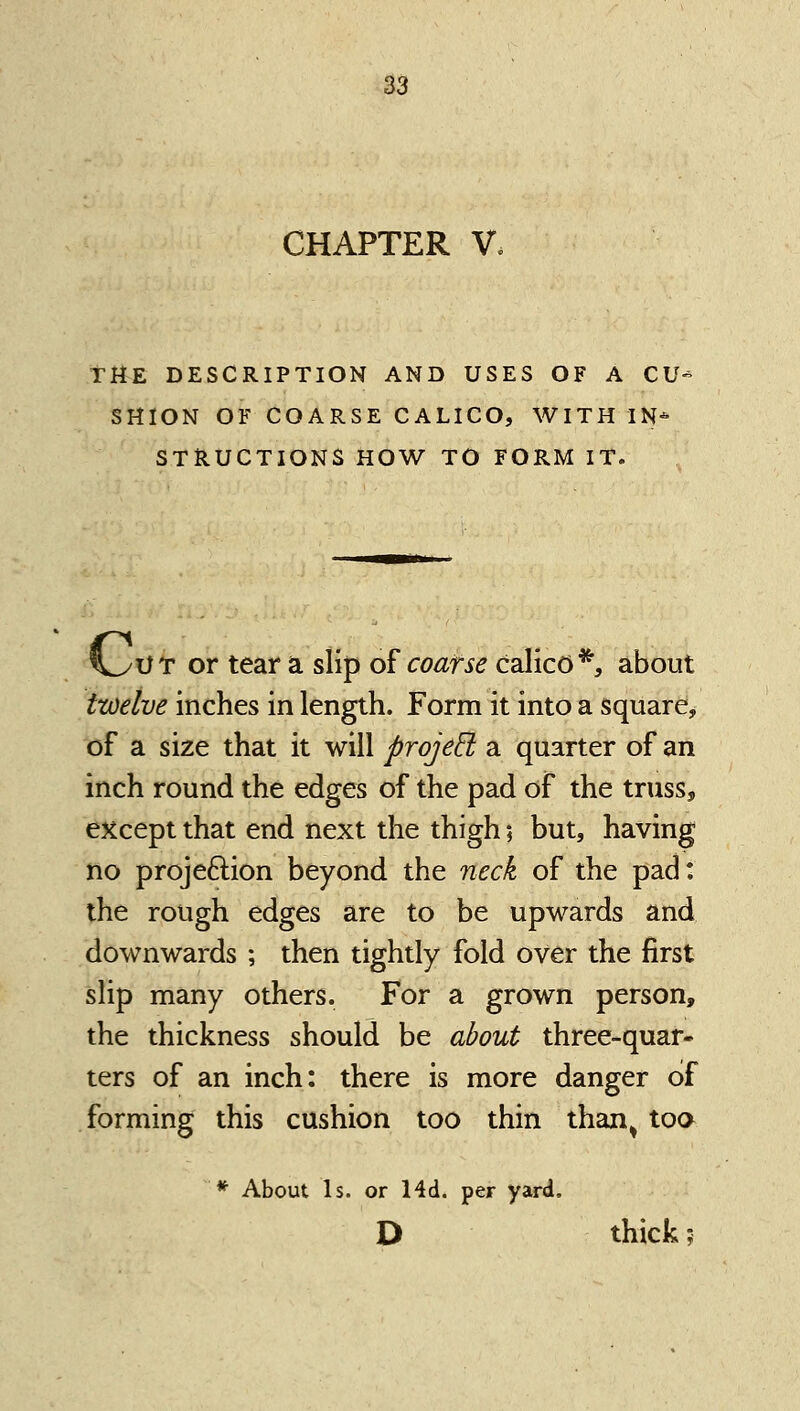 CHAPTER V. THE DESCRIPTION AND USES OF A CV SHION OF COARSE CALICO, WITH IN-^ STRUCTIONS HOW TO FORM IT. n^UT or tear a slip of coarse calico*, about twelve inches in length. Form it into a square, of a size that it will projed a quarter of an inch round the edges of the pad of the truss, except that end next the thigh; but, having no projeftion beyond the neck of the pad: the rough edges are to be upwards and downwards ; then tightly fold over the first slip many others. For a grown person, the thickness should be about three-quar- ters of an inch: there is more danger of forming this cushion too thin than^ too * About Is. or 14d. per yard. D thick;