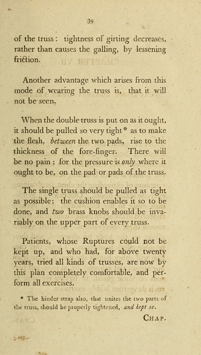 of the truss : tightness of girting decreases, - rather than causes the gaUing, by lessening friftion. Another advantage which arises from this mode of wearing the truss is, that it will not be seen. When the double truss is put on as it ought, it should be pulled so very tight * as to make the flesh, between the two pads, rise to the thickness of the fore-finger. There will be no pain ; for the pressure is only where it ought to be, on the pad or pads of the truss. The single truss should be pulled as tight as possible; the cushion enables it so to be done, and two brass knobs should be inva- riably on the upper part of every truss. Patients, whose Ruptures could not be kept up, and who had, for above twenty years, tried all kinds of trusses, are now by this plan completely comfortable, and per- form all exercises. * The hinder strap also, that unites the two parts of tlu. truss, should be properly tightened, and kept so.