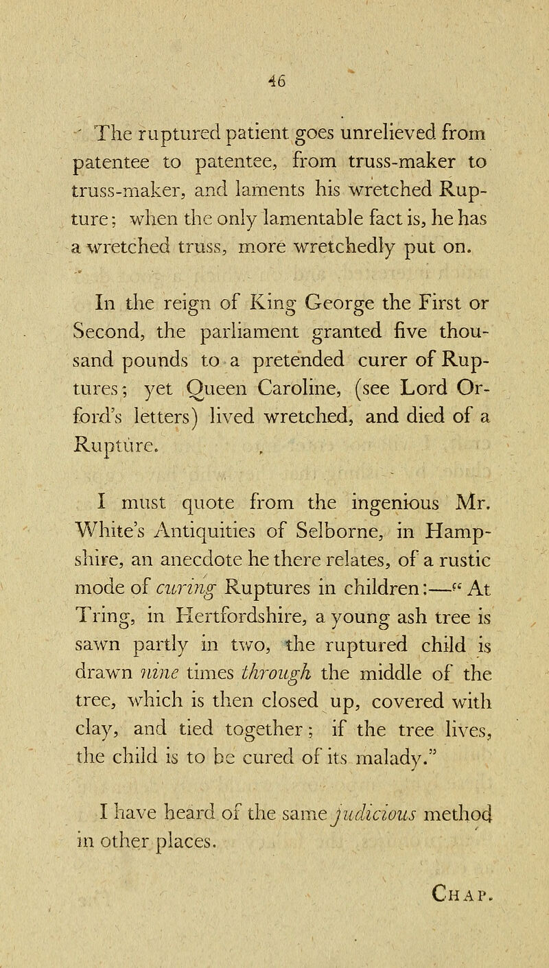 -' The ruptured patient goes unrelieved from patentee to patentee, from truss-maker to truss-maker, and laments his wretched Rup- ture ; when the only lamentable fact is, he has a wretched truss, m^ore wretchedly put on. In the reign of King George the First or Second, the parliament granted five thou- sand pounds to a pretended curer of Rup- tures; yet Queen Caroline, (see Lord Or- ford's letters) lived wretched, and died of a Rupture. I must quote from the ingenious Mr. White's Antiquities of Selborne, in Hamp- shire, an anecdote he there relates, of a rustic mode of curing Ruptures in children:—^' At Tring, in Hertfordshire, a young ash tree is sawn partly in two, the ruptured child is drawn nine times through the middle of the tree, which is then closed up, covered with clay, and tied together; if the tree lives, the child is to be cured of its malady. I have heard of the ssLuie Judicious method in other places.