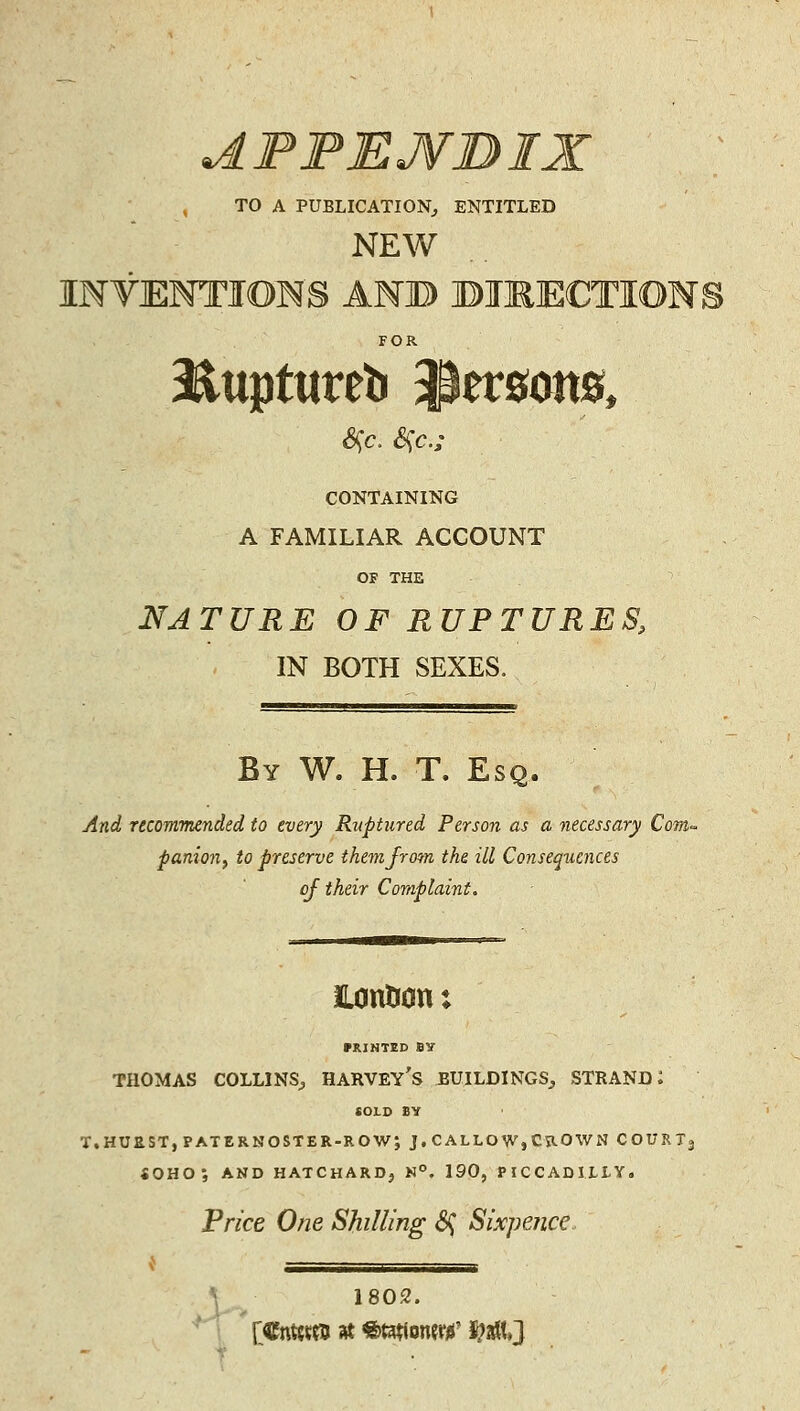 AFFEJVBIX , TO A PUBLICATION^ ENTITLED NEW INTENTIONS ANB BIKECTION! FOR liuptureb ^er0oit0, CONTAINING A FAMILIAR ACCOUNT OF THE NATURE OF RUPTURES, IN BOTH SEXES. By W. H. T. Esq. And Ttcomnended to every Ruptured Person as a necessary Com- panion^ to preserve themjrom the ill Consequences oj their Complaint. ILontion: miNTED BY THOMAS COLLINS^ HARVEY's ^UILDINGS^ STRANDS COLO BY T,HUaST,PATERNOSTER-ROW; J, CALLOW, CROWN COURT3 <OHO; AND HATCHAR0, N°. 190, PICCADILLY. Price One Shilling <Sf Sixpeiice. \ 1802.
