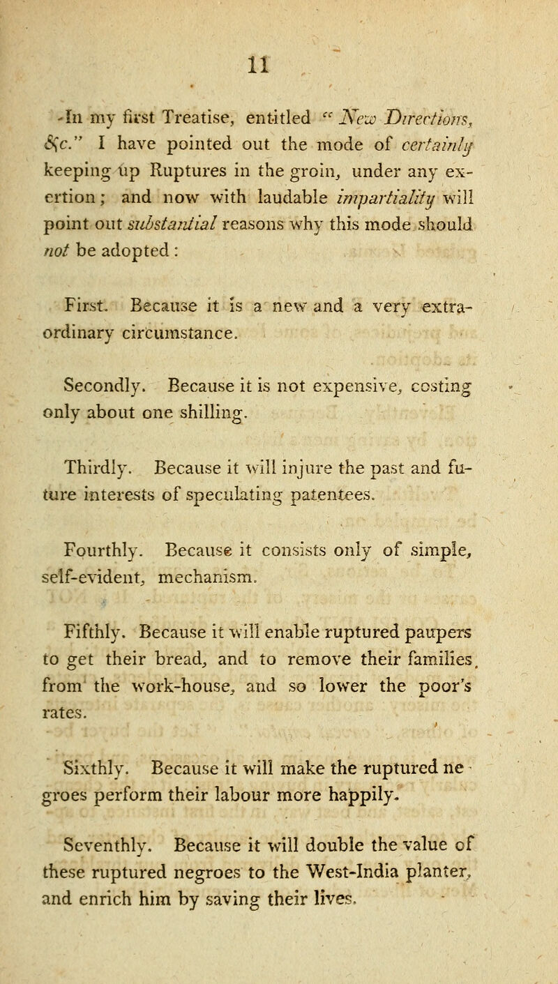 -111 my first Treatise, entitled  Kru:) Direc/mrs, «S^c. I have pointed out the mode of certainly keeping up Ruptures in the groin^ under any ex- ertion ; and now with laudable impaiiialify will point out suhstarJial reasons why this mode should not be adopted: First- Because it is a new and a very extra- ordinary circumstance. Secondly. Because it is not expensive, costing only about one shilling. Thirdly. Because it will injure the past and fu- ture interests of speculating patentees. Fourthly. Because it consists only of simple, self-evident, mechanism. Fifthly. Because it will enable ruptured paupers to get their bread, and to remove their families, from the work-house, and so lower the poor's rates. Sixthly. Because it will make the ruptured ne groes perform their labour more happily. Seventhly. Because it will double the value of these ruptured negroes to the West-India planter, and enrich him by saving their lives.