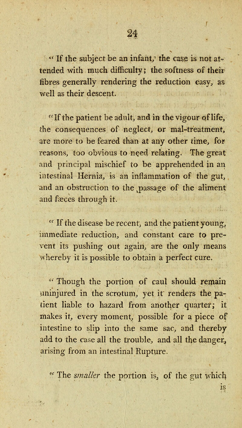 '* If the subject be an infant/ the case is not at- tended with much difficuhyj the softness of their fibres generally rendering the reduction easy, as well as their descent. '^-If the patient be adult, and in the vigour of life, the consequences of neglect, or mal-treatment, are more to be feared than at any other time, for reasons, too obvious to n^ed relating. The great and principal mischief to be apprehended in an intestinal Hernia, is an inflammation of the gut^ and an obstruction to the ^passage of the aliment and faeces through it. '^' If the disease be recent^ and the patient young^ immediate reduction, and constant care to pre- vent its pushing out again, are the only means whereby it is possible to obtain a perfect cure.  Though the portion of caul should remain uninjured in the scrotum^ yet if renders the pa- tient liable to hazard from another quarter; it makes it, eveiy moment^ possible for a piece of intestine to slip into the same sac, and thereby add to the case all the trouble, and all the danger^ arising from an intestinal Rupture. *' The smaller the portion isj of the gut whicl|