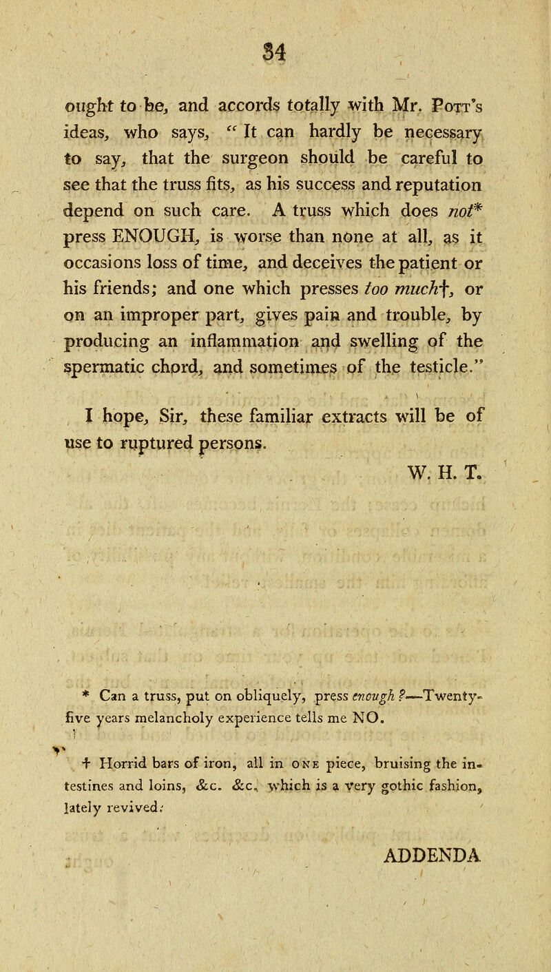 84 ought to he, and accords totally with Mr. Pott's ideas, who says,  It can hardly be necessary to say, that the surgeon should be careful to see that the truss fits, as his success and reputation depend on such care. A truss which does tzo/* press ENOUGH, is worse than none at all, as it occasions loss of time, and deceives the patient or his friends; and one which presses too much\, or on an improper part, gives pain and trouble, by producing an inflammation and swelling of the spermatic chord, and sometimes pf the testicle. I hope. Sir, these familiar extracts will be of use to ruptured persons. W. H. T. * Can a truss, put on obliquely, press enovgh ?—Twenty^ five years melancholy experience tells me NO. ^■ Horrid bars of iron, all in one piece, bruising the in- testines and loins, &c. &c, which is a Very gothic fashion, lately revived.^ ADDENDA