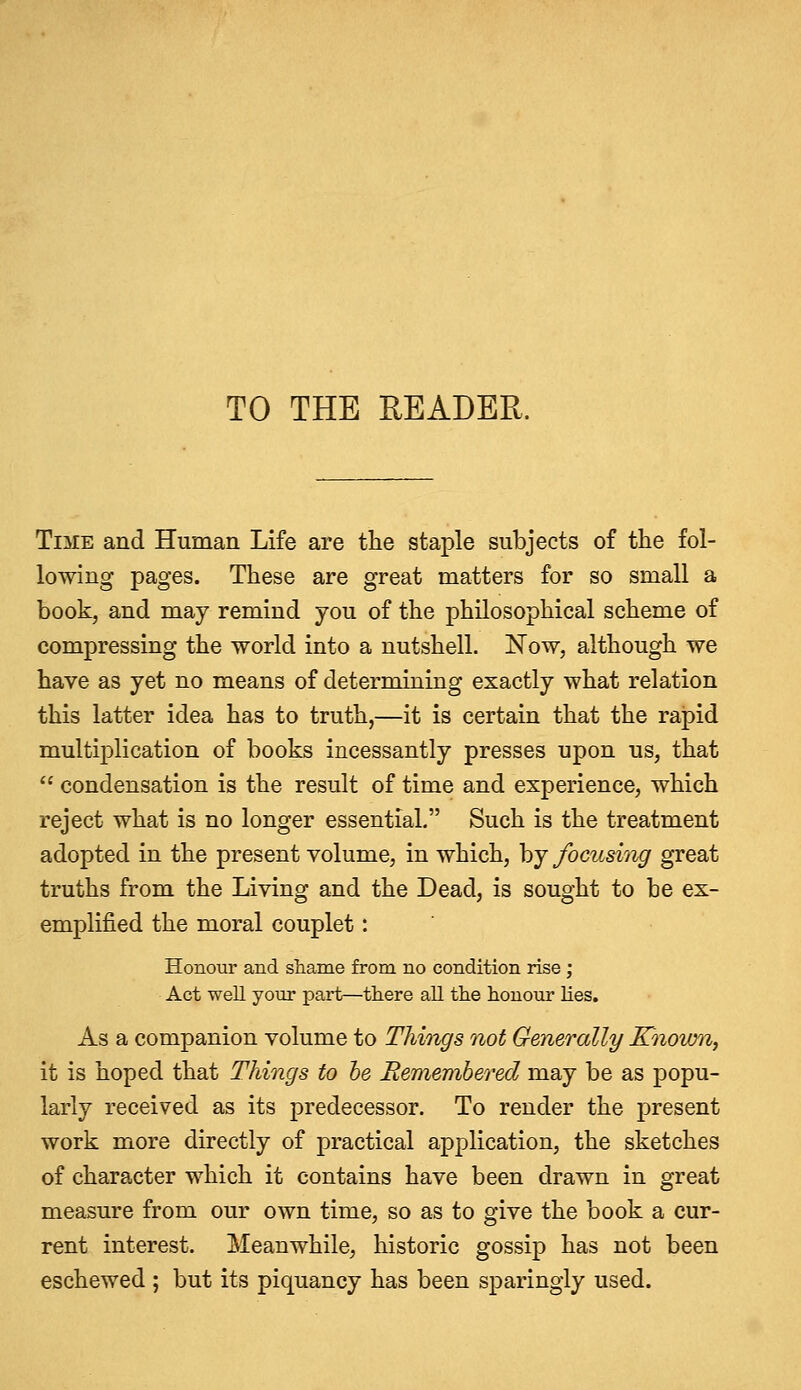 TO THE READER. Time and Human Life are the staple subjects of the fol- lowing pages. These are great matters for so small a book, and may remind you of the philosophical scheme of compressing the world into a nutshell. Now, although we have as yet no means of determining exactly what relation this latter idea has to truth,—it is certain that the rapid multiplication of books incessantly presses upon us, that  condensation is the result of time and experience, which reject what is no longer essential. Such is the treatment adopted in the present volume, in which, by focusing great truths from the Living and the Dead, is sought to be ex- emplified the moral couplet: Honour and shame from no condition rise ', Act well your part—there all the honour lies. As a companion volume to Things not Generally Known, it is hoped that Things to he Remembered may be as popu- larly received as its predecessor. To render the present work more directly of practical application, the sketches of character which it contains have been drawn in great measure from our own time, so as to give the book a cur- rent interest. Meanwhile, historic gossip has not been eschewed ; but its piquancy has been sparingly used.