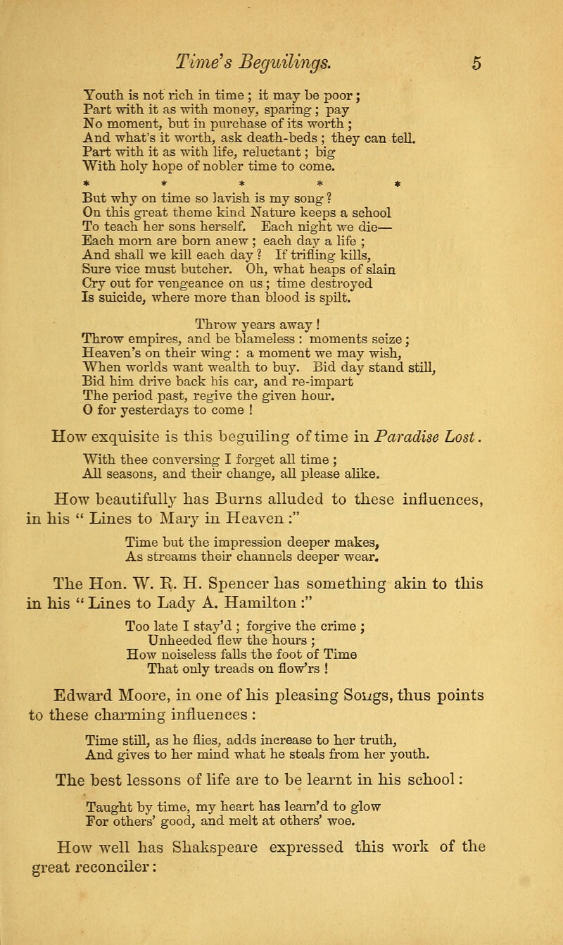 Youth, is not rich in time ; it may be poor; Part with it as with money, sparing ; pay No moment, but in purchase of its worth ; And what's it worth, ask death-beds ; they can tell. Part with it as with life, reluctant; big With holy hope of nobler time to come. * * * * t But why on time so lavish is my soug ? On this great theme kind Nature keeps a school To teach her sons herself. Each night we die— Each moi'n are born anew ; each dajj a life ; And shall we kill each day ? If trifling kills, Stire vice must butcher. Oh, what heaps of slain Cry out for vengeance on us ; time destroyed Is suicide, where more than blood is spilt. Throw years away! Throw empires, and be blameless : moments seize; Heaven's on their wing : a moment we may wish, When worlds want wealth to buy. Bid day stand still. Bid him drive back his car, and re-impart The period past, regive the given hour. 0 for yesterdays to come ! How exquisite is this beguiling of time in Paradise Lost. With thee conversing I forget all time ; All seasons, and their change, all please alike. How beautifully has Burns alluded to these influences, in his  Lines to Maiy in Heaven : Time but the impression deeper makes, As streams their channels deeper wear. The Hon. W. E. H. Spencer has something akin to this in his  Lines to Lady A. Hamilton : Too late I stay'd ; forgive the crime ; Unheeded flew the hours ; How noiseless falls the foot of Time That only treads on flov/rs ! Edward Moore, in one of his pleasing Soijgs, thus points to these charming influences : Time stfll, as he flies, adds increase to her truth. And gives to her mind what he steals from her youth. The best lessons of life are to be learnt in his school: Taught by time, my heart has leam'd to glow For others' good, and melt at others' woe. How well has Shakspeare expressed this work of the great reconciler: