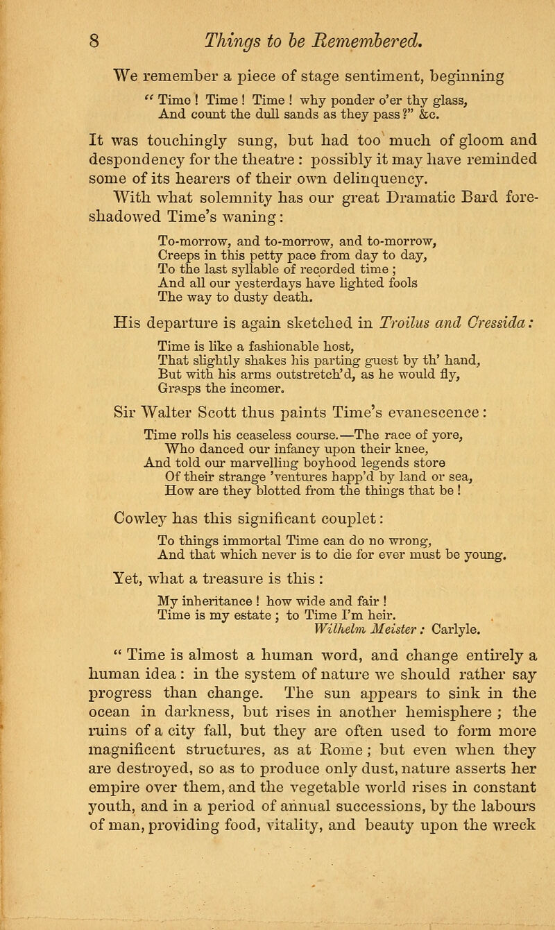 We remember a piece of stage sentiment, beginning  Timo ! Time ! Time ! why ponder o'er thy glass, And count the dull sands as they pass ? &c. It was toucbingly sung, but bad too' much of gloom and despondency for the theatre : possibly it may have reminded some of its hearers of their own delinquency. With what solemnity has our great Dramatic Bard fore- shadowed Time's waning: To-morrow, and to-morrow, and to-morrow, Creeps in this petty pace from day to day, To the last syllable of recorded time ; And all our yesterdays have hghted fools The way to dusty death. His departure is again sketched in Troilus and Cressida: Time is like a fashionable host, That slightly shakes his parting guest by th' hand, But with his arms outstretched, as he would fly. Grasps the incomer. Sir Walter Scott thus paints Time's evanescence : Time rolls his ceaseless course.—The race of yore. Who danced our infancy upon their knee, And told our marvelling boyhood legends store Of their strange 'ventures happ'd by land or sea. How are they blotted from the things that be ! Cowley has this significant couplet: To things immortal Time can do no wrong, And that which never is to die for ever must be young. Yet, what a treasure is this : My inheritance ! how wide and fair ! Time is my estate ; to Time I'm heir. Wilhelm Meister; Carlyle. *' Time is almost a human word, and change entu-ely a human idea : in the system of nature we should rather say progress than change. The sun appears to sink in the ocean in darkness, but rises in another hemisphere ; the ruins of a city fall, but they are often used to form more magnificent structures, as at Rome; but even when they are destroyed, so as to produce only dust, nature asserts her empire over them, and the vegetable world rises in constant youth, and in a period of annual successions, hy the labours of man, providing food, vitality, and beauty upon the wreck