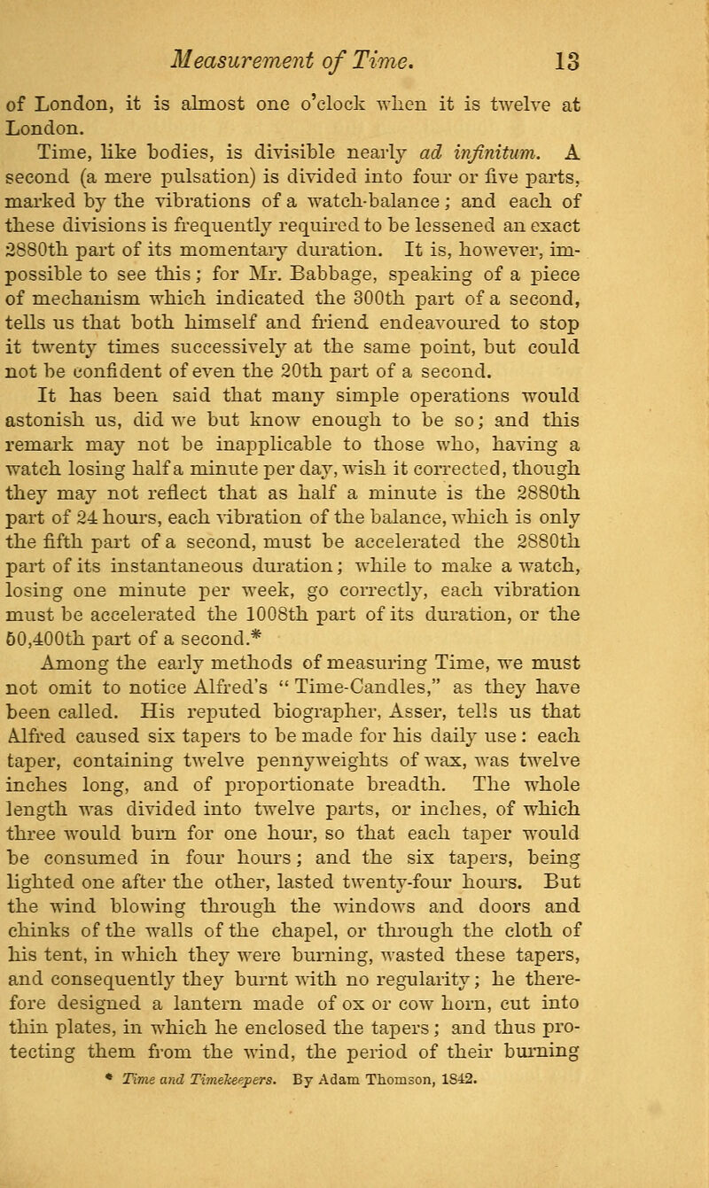 of London, it is almost one o'clock wlien it is twelve at London. Time, like todies, is divisible nearly ad injimtum. A second (a mere pulsation) is divided into four or five parts, marked by the vibrations of a watch-balance; and each of these divisions is frequently required to be lessened an exact 2880th part of its momentaiy duration. It is, however, im- possible to see this; for Mr. Babbage, speaking of a piece of mechanism which indicated the 300th part of a second, tells us that both himself and friend endeavoured to stop it twenty times successively at the same point, but could not be confident of even the 20th part of a second. It has been said that many simple operations would astonish us, did we but know enough to be so; and this remark may not be inapplicable to those who, having a watch losing half a minute per day, wish it corrected, though they may not reflect that as half a minute is the 2880th part of 24 hours, each ^•ibration of the balance, which is only the fifth part of a second, must be accelerated the 2880th part of its instantaneous duration; while to make a watch, losing one minute per week, go correctly, each vibration must be accelerated the 1008th part of its duration, or the 60,400th part of a second,* Among the early methods of measunng Time, we must not omit to notice Alfred's  Time-Candles, as they have been called. His reputed biographer, Asser, tells us that Alfred caused six tapers to be made for his daily use : each taper, containing twelve pennyweights of wax, was twelve inches long, and of proportionate breadth. The whole length was divided into twelve parts, or inches, of which three would burn for one houi', so that each taj)er would be consumed in four hours; and the six tapers, being lighted one after the other, lasted twentj'-four houi's. But the \\ind blowing through the mndows and doors and chinks of the walls of the chapel, or thi'ough the cloth of his tent, in which they were burning, wasted these tapers, and consequently they burnt vdth. no regularity; he there- fore designed a lantern made of ox or cow horn, cut into thin plates, in which he enclosed the tapers; and thus pro- tecting them from the wind, the period of their burning * Time and Timekeepers. By Adam Thomson, 1842.