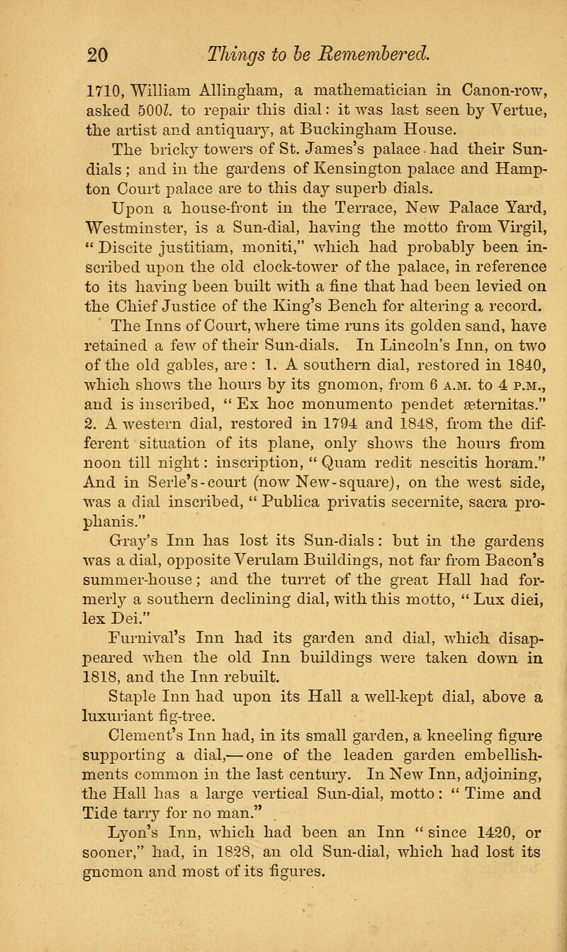 1710, William Allingham, a mathematician in Canon-row, asked 500Z. to repair this dial: it was last seen by Vertue, the artist and antiquary, at Buckingham House. The bricky towers of St. James's palace. had their Sun- dials ; and in the gardens of Kensington palace and Hamp- ton Court palace are to this day superb dials. Upon a house-front in the Terrace, New Palace Yard, Westminster, is a Sun-dial, having the motto from Virgil,  Discite justitiam, moniti, which had probably been in- scribed upon the old clock-tower of the palace, in reference to its having been built with a fine that had been levied on the Chief Justice of the King's Bench for altering a record. The Inns of Court, where time runs its golden sand, have retained a few of their Sun-dials. In Lincoln's Inn, on two of the old gables, are : 1. A southern dial, restored in 1840, which shows the hours by its gnomon, from 6 a.m. to 4 p.m., and is inscribed,  Ex hoc monumento pendet seternitas. 2. A western dial, restored in 1794 and 1848, from the dif- ferent situation of its plane, only shows the hours from noon till night: inscription,  Quam redit nescitis horam. And in Serle's-court (now New-square), on the west side, was a dial inscribed,  Publica privatis secernite, sacra pro- phanis. Gray's Inn has lost its Sun-dials: but in the gardens was a dial, opposite Verulam Buildings, not far from Bacon's summer-house; and the turret of the great Hall had for- merly a southern declining dial, with this motto,  Lux diei, lex Dei. Furnival's Inn had its garden and dial, which disap- peared when the old Inn buildings were taken down in 1818, and the Inn rebuilt. Staple Inn had upon its Hall a well-kept dial, above a luxuriant fig-tree. Clement's Inn had, in its small garden, a kneeling figure supporting a dial,— one of the leaden garden embellish- ments common in the last century. In New Inn, adjoining, the Hall has a large vertical Sun-dial, motto:  Time and Tide tarry for no man. Lyon's Inn, which had been an Inn  since 1420, or sooner, had, in 1828, an old Sun-dial, which had lost its gnomon and most of its figures.