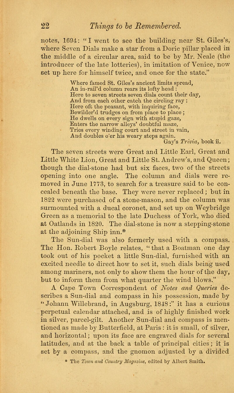 notes, 1694: I went to see the building near St. Giles's, where Seven Dials make a star from a Doric pillar placed in the middle of a circular area, said to be by Mr. Neale (the introducer of the late lotteries), in imitation of Venice, now set up here for himself twice, and once for the state. Where famed St. Giles's ancient limits spread. An in-rail'd column rears its lofty head : Here to seven streets seven dials count their day. And from each other catch the circling ray : Here oft the peasant, with inquiring face. Bewilder'd trudges on from place to place ; He dwells on every sign with stupid gaze. Enters the narrow alleys' doubtful maze, Tries eveiy winding court and street in vain, And doubles o'er his weary steps again. Gay's Trivia, book ii. The seven streets were Great and Little Earl, Great and Little White Lion, Great and Little St. Andrew's, and Queen; though the dial-stone had but six faces, two of the streets opening into one angle. The column and dials were re- moved in June 1773, to search for a treasure said to be con- cealed beneath the base. They were never replaced ; but in 1822 were purchased of a stone-mason, and the column was surmounted with a ducal coronet, and set up on Weybridge Green as a memorial to the late Duchess of York, who died, at Oatlands in 1820. The dial-stone is now a stepping-stone at the adjoining Ship inn.* The Sun-dial was also formerly used with a compass. The Hon. Robert Boyle relates,  that a Boatman one day took out of his pocket a little Sun-dial, furnished with an excited needle to direct how to set it, such dials being used among mariners, not only to show them the hour of the day, but to inform them from what quarter the wind blows. A Cape Town Correspondent of Notes and Queries de- scribes a Sun-dial and compass in his possession, made by *' Johann Willebrand, in Augsburg, 1848: it has a curious perpetual calendar attached, and is of highly finished work in silver, parcel-gilt. Another Sun-dial and compass is men- tioned as made by Butterfield, at Paris : it is small, of silver, and horizontal; upon its face are engraved dials for several latitudes, and at the back a table of principal cities; it is set by a compass, and the gnomon adjusted by a divided * The Toion and Country Magazine, edited by Albert Smith.