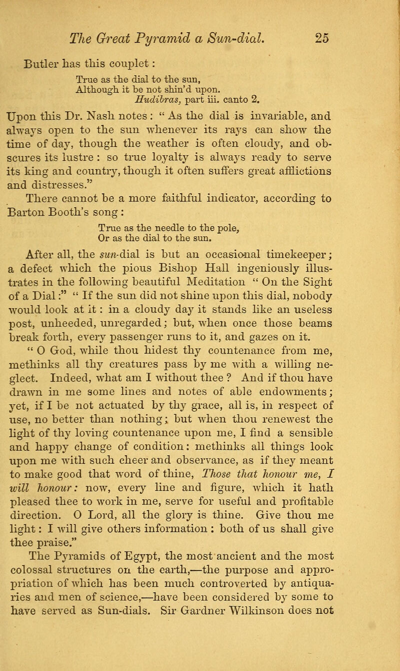 Butler lias this couplet: True as the dial to the sun, Although it be not shin'd upon. Hudihras, part iii. canto 2, Upon this Dr. Nash, notes :  As the dial is invariable, and always open to the sun whenever its rays can show the time of day, though the weather is often cloudy, and ob- scures its lustre : so true loyalty is always ready to serve its king and countiy, though it often suffers great afflictions and distresses. There cannot be a more faithful indicator, according to Barton Booth's song: True as the needle to the pole. Or as the dial to the sun. After all, the sw/i-dial is but an occasional timekeeper; a defect which the pious Bishop Hall ingeniously illus- trates in the following beautiful Meditation  On the Sight of a Dial:  If the sun did not shine upon this dial, nobody would look at it: in a cloudy daj^ it stands like an useless post, unheeded, unregarded; but, when once those beams break forth, every passenger runs to it, and gazes on it.  0 God, while thou hidest thy countenance from me, methinks all thy creatures pass by me with a willing ne- glect. Indeed, what am I without thee ? And if thou have drawn in me some lines and notes of able endowments; yet, if I be not actuated by thy grace, all is, in respect of use, no better than nothing; but when thou renewest the light of thy loving countenance upon me, I find a sensible and happy change of condition: methinks all things look upon me with such cheer and observance, as if they meant to make good that word of thine. Those that honour me, I will honour: now, every hne and figure, which it hath pleased thee to work in me, serve for useful and profitable du'ection. O Lord, all the glory is thine. Give thou me light: I ■will give others information : both of us shall give thee praise. The Pyramids of Egypt, the most ancient and the most colossal structures on the earth,—the purpose and appro- priation of which has been much controverted by antiqua- ries and men of science,—have been considered by some to have served as Sun-dials. Sir Gardner Wilkinson does not