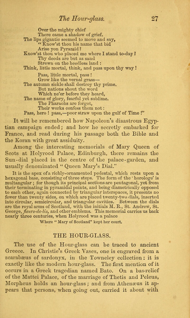 Over the mighty chief There came a shadow of grief. The lips gigantic seemed to move and say,  KnoVst thou his name that bid Arise yon Pyramid ? Know'st thou who placed me where I stand to-day ? Thy deeds are but as sand Strewn on the heedless land : Thinkj little mortal^ think, and pass upon thy way ! Pass, little mortal, pass ! Grow like the vernal grass— The autumn sickle shall destroy thy prime. But nations shout the word Which ne'er before they heard. The name of glory, fearful yet sublime. The Pharaohs are forgot. Their works confess them not: Pass, hero ! pass,—poor straw upon the gulf of Time ! It will be remembered bow Napoleon's disastrous Egyp- tian campaign ended; and bow be secretly embarked for France, and read during bis passage botb tbe Bible and tbe Koran witb great assiduity. Among tbe interesting memorials of Mary Queen of Scots at Holyrood Palace, Edinburgb, tbere remains tbe Sun-dial placed in tbe centre of tbe palace-garden, and usually denominated *' Queen Mary's Dial. It is the apex of a richly-ornamented pedestal, which rests upon a hexagonal base, consisting of three steps. The form of the ' horologe' is multangular ; for though its principal sections are pentagonal, yet from their terminating in pyramidal points, and being diametrically opposed to each other, again connected by triangular interspaces, it presents no fewer than twenty sides, on which are placed twenty-two dials, inserted into circular, semicircular, and triangular cavities. Between the dials are the royal arms of Scotland, with the initials M. R., St. Andrew, St. George, fleurs-de-lis, and other emblems. This memorial carries us back nearly three centuries, when Holyrood was a palace Where  Mary of Scotland kept her court. THE HOUR-GLASS. Tbe use of tbe Hour-glass can be traced to ancient Greece. In Cbristie's Greek Vases, one is engraved from a scarabseus of sardonyx, in tbe Towneley collection: it is exactly like tbe modern bour-glass. Tbe first mention of it occurs in a Greek tragedian named Bato. On a bas-relief of tbe Mattel Palace, of tbe marriage of Tbetis and Peleus, Morpbeus bolds an bour-glass ; and from Atbeneeus it ap- pears tbat persons, wben going out, carried it about witb