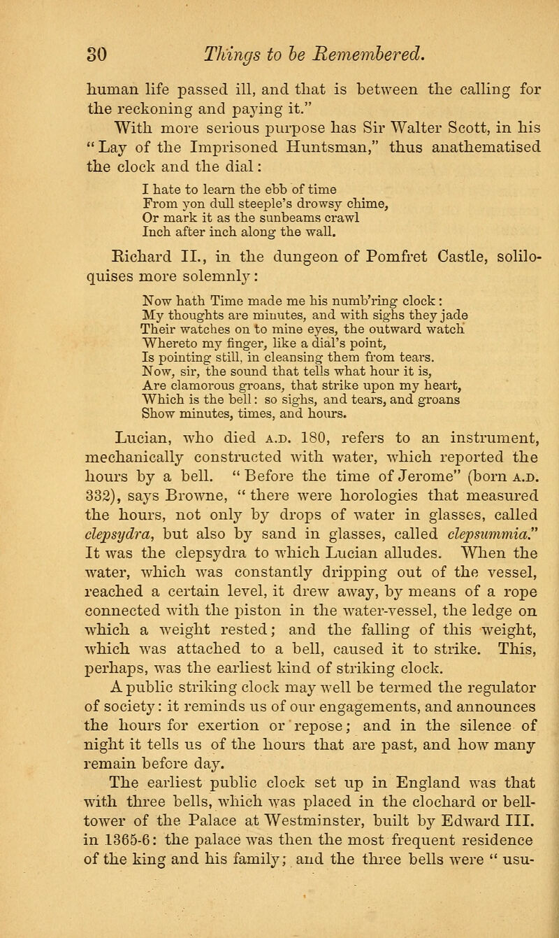liuman life passed ill, and that is between the calling for the reckoning and paying it. With more serious purpose has Sir Walter Scott, in his  Lay of the Imprisoned Huntsman, thus anathematised the clock and the dial: I hate to learn the ebb of time From yon dull steeple's drowsy chime. Or mark it as the sunbeams crawl Inch after inch along the wall. Richard II., in the dungeon of Pomfret Castle, solilo- quises more solemnl}^: Now hath Time made me his numb'ring clock: My thoughts are minutes, and with sighs they jade Their watches on to mine eyes, the outward watch Whereto my finger, like a dial's point, Is pointing still, in cleansing them from teai'S. Now, sir, the sound that tells what hour it is. Are clamorous groans, that strike upon my heart. Which is the bell: so sighs, and tears, and groans Show minutes, times, and hours. Lucian, who died a.d. 180, refers to an instrument, mechanically constructed with water, which reported the hours by a bell. Before the time of Jerome (born a.d. 332), says Browne,  there were horologies that measured the hours, not only by drops of water in glasses, called clepsydra, but also by sand in glasses, called clepsummia. It was the clepsydra to which Lucian alludes. When the water, which was constantly dripping out of the vessel, reached a certain level, it drew away, by means of a rope connected with the piston in the water-vessel, the ledge on which a weight rested; and the falling of this weight, which was attached to a bell, caused it to strike. This, perhaps, was the earliest kind of striking clock. A public striking clock may well be termed the regulator of society: it reminds us of our engagements, and announces the hours for exertion or repose; and in the silence of night it tells us of the hours that are past, and how many remain before day. The earliest public clock set up in England was that with three bells, which was placed in the clochard or bell- tower of the Palace at Westminster, built by Edward III. in 1365-6: the palace was then the most frequent residence of the king and his family; and the three bells were  usu-
