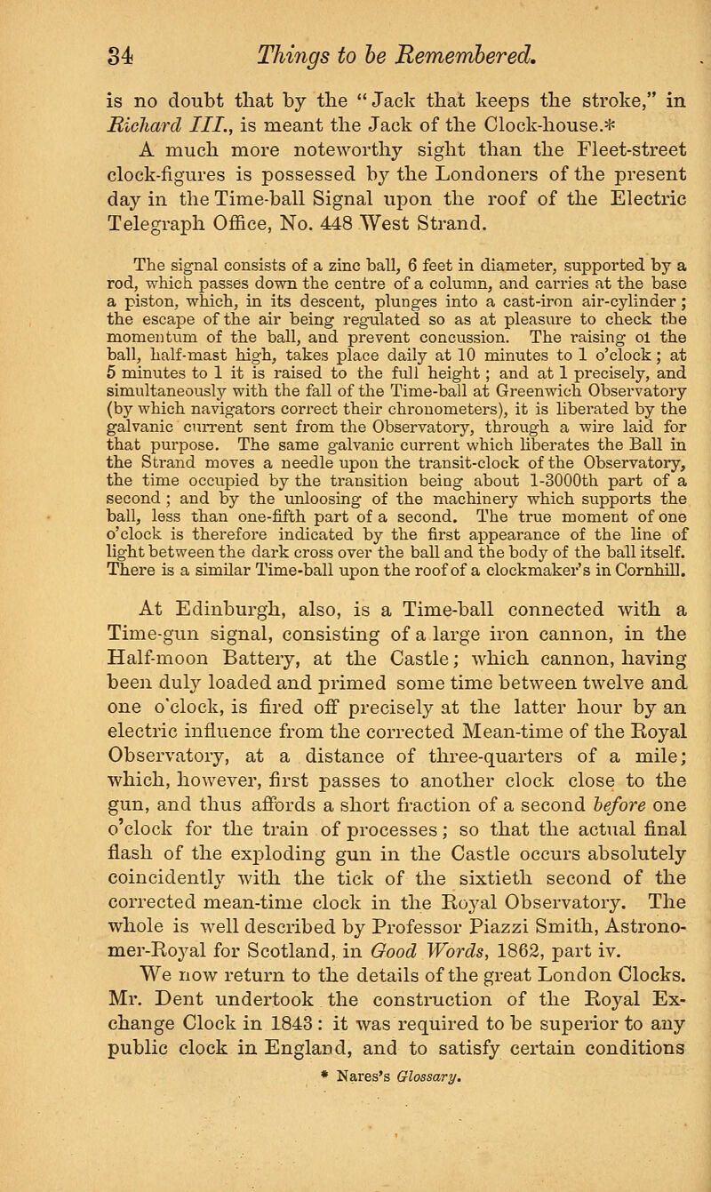 is no doubt that by the  Jack that keeps the stroke, in Richard III,, is meant the Jack of the Clock-house.* A much more noteworthy sight than the Fleet-street clock-figures is possessed by the Londoners of the present day in the Time-ball Signal upon the roof of the Electric Telegraph Office, No. 448 West Strand. The signal consists of a zinc ball, 6 feet in diameter, supported by a rod, which passes down the centre of a column, and carries at the base a piston, which, in its descent, plunges into a cast-iron air-cylinder; the escape of the air being regulated so as at pleasure to check the momentum of the ball, and prevent concussion. The raising oi the ball, half-mast high, takes place daily at 10 minutes to 1 o'clock; at 5 minutes to 1 it is raised to the full height; and at 1 precisely, and simultaneously with the fall of the Time-ball at Greenwich Observatory (by which navigators correct their chronometers), it is liberated by the galvanic cuiTent sent from the Observatory, through a wire laid for that purpose. The same galvanic current which liberates the Ball in the Strand moves a needle upon the transit-clock of the Observatory, the time occupied by the transition being about l-3000th part of a second ; and by the unloosing of the machinery which supports the ball, less than one-fifth part of a second. The true moment of one o'clock is therefore indicated by the first appearance of the line of light between the dark cross over the ball and the body of the ball itself. There is a similar Time-ball upon the roof of a clockmaker's in Cornhil]. At Edinburgh, also, is a Time-ball connected with a Time-gun signal, consisting of a large iron cannon, in the Half-moon Battery, at the Castle; which cannon, having been duly loaded and primed some time between twelve and one o'clock, is fired off precisely at the latter hour by an electric influence from the corrected Mean-time of the Royal Observatory, at a distance of three-quarters of a mile; which, however, first passes to another clock close to the gun, and thus affords a short fraction of a second before one o'clock for the train of processes; so that the actual final flash of the exploding gun in the Castle occurs absolutely coincidently with the tick of the sixtieth second of the corrected mean-time clock in the Royal Observatory. The whole is well described by Professor Piazzi Smith, Astrono- mer-Royal for Scotland, in Good Words, 1862, part iv. We now return to the details of the great London Clocks. Mr. Dent undertook the construction of the Royal Ex- change Clock in 1843 : it was required to be superior to any public clock in England, and to satisfy certain conditions • Nares's Glossary.