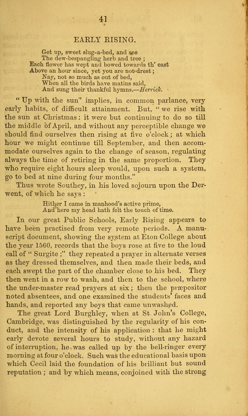 EARLY RISING. Get up, sweet slug-a-bed, and see The dew-bespangling herb and tree ; Each flower has wept and bowed towards th' east Above an honr since, yet you are not-drest; Nay, not so much as out of bed. When all the birds have matins said. And sung their thankfxil hymns.—Herrick. ■  Up with the sun implies, in common parlance, very early habits, of difficult attainment. But,  we rise with the sun at Christmas: it were but continuing to do so till the middle of April, and without any percejDtible change we should find ourselves then rising at five o'clock; at which hour we might continue till September, and then accom- modate ourselves again to the change of season, regulating always the time of retiring in the same proportion. They who require eight hours sleep would, upon such a system, go to bed at nine during four months. Thus wrote Southey, in his loved sojourn upon the Der- went, of Avhich he says : Hither I came in manhood's active prime, And here my head hath felt the touch of time. In our great Public Schools, Earl}^ Rising appears to have been practised from very remote periods. A manu- script document, showing the system at Eton College about the year 1500, records that the boys rose at five to the loud call of  Surgite ; they repeated a prayer in alternate verses as they dressed themselves, and then made their beds, and each swept the part of the chamber close to his bed. They then went in a row to wash, and then to the school, where the under-master read prayers at six; then the prsepositor noted absentees, and one examined the students' faces and hands, and reported any boys that came unwashed. The great Lord Burghley, when at St. John's College, Cambridge, was distinguished by the regularity of his con- duct, and the intensity of his application : that he might early devote several hours to study, without any hazard of interruption, he was called up by the bell-ringer every morning at four o'clock. Such was the educational basis upon which Cecil laid the foundation of his brilliant but sound reputation ; and by which means, conjoined with the strong