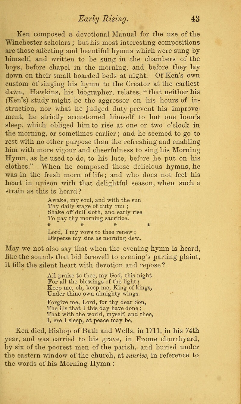 Ken composed a devotional Manual for the use of the Winchester scholars ; but his most interesting compositions are those affecting and beautiful hymns which were sung by himself, and written to be sung in the chambers of the boys, before chapel in the morning, and before they lay down on their small boarded beds at night. Of Ken's own custom of singing his hymn to the Creator at the earliest dawn, Hawkins, his biographer, relates,  that neither his (Ken*s) study might be the aggressor on his hours of in- struction, nor what he judged duty prevent his improve- ment, he strictly accustomed himself to but one hour's sleep, which obliged him to rise at one or two o'clock in the morning, or sometimes earlier; and he seemed to go to rest with no other purpose than the refreshing and enabling him with more vigour and cheerfulness to sing his Morning Hymn, as he used to do, to his lute, before he put on his clothes. When he composed those delicious hymns, he was in the fresh morn of life; and who does not feel his heart in unison with that delightful season, when such a strain as this is heard? Awake, my soul, and with, the sun Thy daily stage of duty run ; Shake off dull sloth, and early rise To pay thy morning sacrifice. * * * * Lord, I my vows to thee renew ; Disperse my sins as morning dew. May we not also say that when the evening hymn is heard, like the sounds that bid farewell to evening's parting plaint, it fills the silent h«art with devotion and repose ? All praise to thee, my God, this night For all the blessings of the light; Keep me, oh, keep me, King of kings. Under thine own almighty wings. Forgive me, Lord, for thy dear Son, The ills that I this day have done ; That with the world, myself, and thee, I, ere I sleep, at peace may be. Ken died. Bishop of Bath and Wells, in 1711, in his 74th year, and was carried to his grave, in Frome churchyard, by six of the poorest men of the parish, and buried under the eastern window of the church, at sunrise, in reference to the words of his Morning Hymn :
