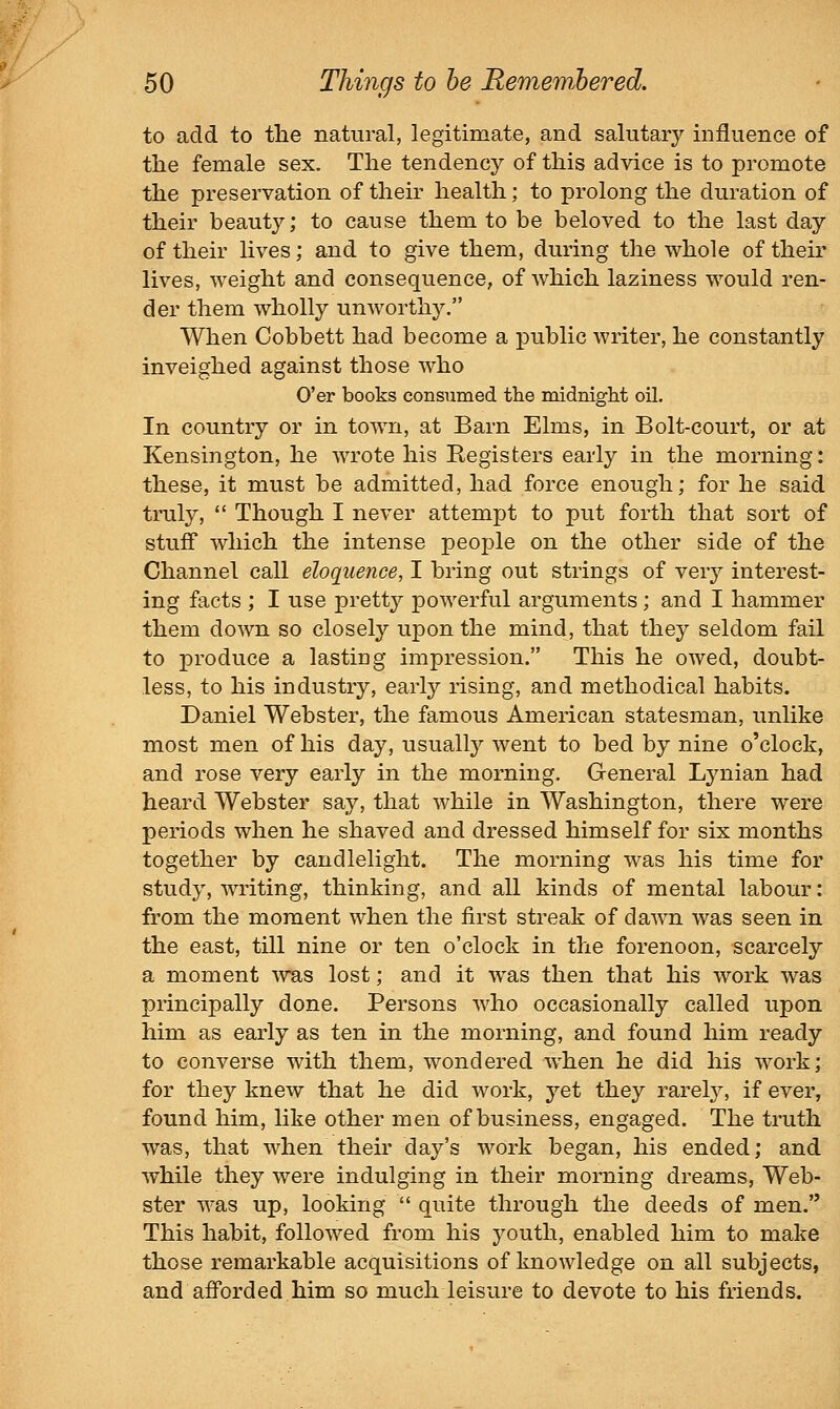 to acid to the natural, legitimate, and salutary influence of the female sex. The tendency of this advice is to promote the preservation of their health; to prolong the duration of their beauty; to cause them to be beloved to the last day of their lives; and to give them, during the whole of theu' lives, weight and consequence, of which laziness would ren- der them wholly unworthy. When Cobbett had become a public writer, he constantly inveighed against those who O'er books consumed the midniglit oil. In country or in town, at Barn Elms, in Bolt-court, or at Kensington, he wrote his Begisters early in the morning: these, it must be admitted, had force enough; for he said truly,  Though I never attempt to put forth that sort of stuff which the intense people on the other side of the Channel call eloquence, I bring out strings of very interest- ing facts ; I use prett}' powerful arguments; and I hammer them down so closely upon the mind, that they seldom fail to produce a lasting impression. This he owed, doubt- less, to his industry, early rising, and methodical habits. Daniel Webster, the famous American statesman, unlike most men of his day, usually went to bed by nine o'clock, and rose very early in the morning. General Lynian had heard Webster say, that while in Washington, there were periods when he shaved and dressed himself for six months together by candlelight. The morning was his time for study, writing, thinking, and all kinds of mental labour: from the moment when the first streak of dawn was seen in the east, till nine or ten o'clock in the forenoon, scarcely a moment was lost; and it was then that his work was principally done. Persons who occasionally called upon him as early as ten in the morning, and found him ready to converse with them, wondered when he did his work; for they knew that he did work, yet they rarel}', if ever, found him, like other men of business, engaged. The truth was, that when their day's work began, his ended; and while they were indulging in their morning dreams, Web- ster was up, looking  quite through the deeds of men. This habit, followed from his youth, enabled him to make those remarkable acquisitions of knowledge on all subjects, and afforded him so much leisure to devote to his friends.