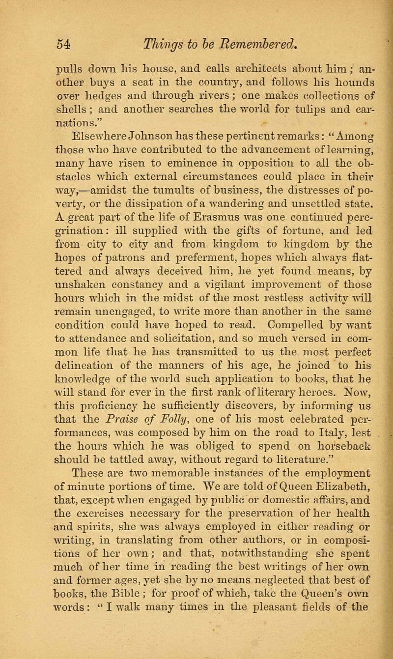 pulls down Ms house, and calls arcliitects about him; an- other buys a seat in the country, and follows his hounds over hedges and through rivers; one makes collections of shells; and another searches the world for tulips and car- nations. Elsewhere Johnson has these pertinent remarks:  Among those w^ho have contributed to the advancement of learning, many have risen to eminence in opposition to all the ob- stacles wliich external circumstances could place in their way,—amidst the tumults of business, the distresses of po- vert}^ or the dissipation of a wandering and unsettled state. A great part of the life of Erasmus Avas one continued pere- grination : ill supplied with the gifts of fortune, and led from city to city and from kingdom to kingdom by the hopes of patrons and preferment, hopes wliich always flat- tered and always deceived him, he yet found means, by unshaken constancy and a vigilant improvement of those hours which in the midst of the most restless activity will remain unengaged, to write more than another in the same condition could have hoped to read. Compelled by want to attendance and solicitation, and so much versed in com- mon life that he has transmitted to us the most perfect delineation of the manners of his age, he joined to his knowledge of the world such application to books, that he will stand for ever in the first rank of literary heroes. Now, this proficiency he sufficiently discovers, by informing us that the Praise of Folly, one of his most celebrated per- formances, was composed by him on the road to Italy, lest the hours which he was obliged to spend on horseback should be tattled away, without regard to literature. These are two memorable instances of the employment of minute portions of time. We are told of Queen Elizabeth, that, except when engaged by public or domestic affairs, and the exercises necessary for the preservation of her health and spirits, she was always employed in either reading or writing, in translating from other authors, or in composi- tions of her own; and that, notwithstanding she spent much of her time in reading the best writings of her own and former ages, yet she bj^no means neglected that best of books, the Bible ; for proof of which, take the Queen's own words:  I walk many times in the pleasant fields of the