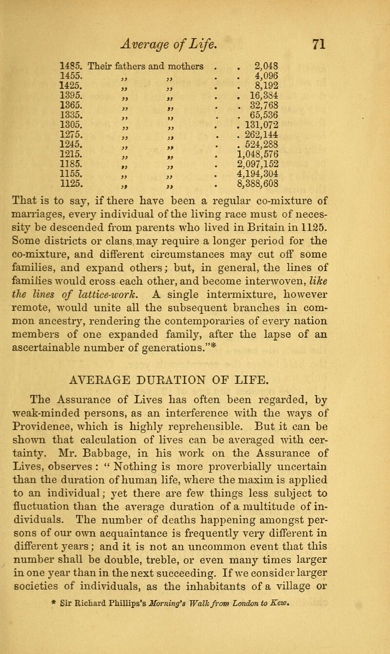 1485. Their fathers and mothers . . 2,048 1455. }) >) . 4,096 1425. >f }) ' . 8,192 1395. )) ff • . 16,384 1365. }> t) . 32,768 1335. )y f> . 65,536 1305. >) }> ' . 131,072 1275. }> )» . . 262,144 1245. )} » . 524,288 1215. >) *> 1,048,576 1185. ») )> 2,097,152 1155. )) >> 4,194,304 1125. r» aaxi >> OTTO l-»(3nn a i 8,388,608 /aornlav nn.m egular co-mixture of maiTiages, every individual of the living race must of neces- sity be descended from parents who lived in Britain in 1125. Some districts or clans may require a longer period for the co-mixture, and different circumstances may cut off some families, and expand others; but, in general, the lines of families would cross each other, and become interwoven, like the lines of lattice-worlc, A single intermixture, however remote, would unite all the subsequent branches in com- mon ancestry, rendering the contemporaries of every nation members of one expanded family, after the lapse of an ascertainable number of generations.* AVERAGE DURATION OF LIFE. The Assurance of Lives has often been regarded, by weak-minded persons, as an interference with the ways of Providence, which is highly reprehensible. But it can be shown that calculation of lives can be averaged with cer- tainty. Mr. Babbage, in his work on the Assurance of Lives, observes :  Nothing is more proverbially uncertain than the duration of humaq. life, where the maxim is applied to an individual; yet there are few things less subject to fluctuation than the average duration of a multitude of in- dividuals. The number of deaths happening amongst per- sons of our own acquaintance is frequently very different in different years; and it is not an uncommon event that this number shall be double, treble, or even many times larger in one year than in the next succeeding. If we consider larger societies of individuals, as the inhabitants of a village or * Sir Richard Phillips's Morning's Walk from London to Eew.