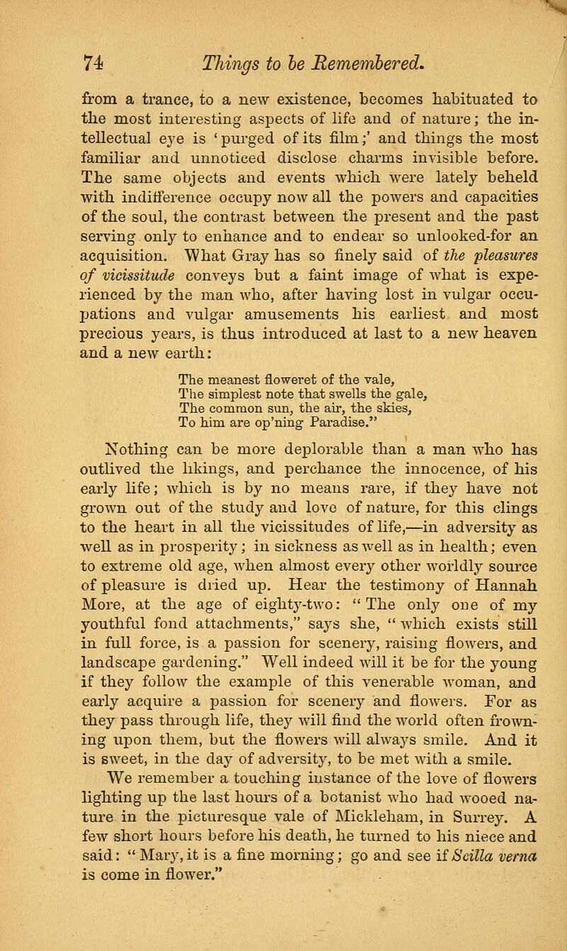 from a trance, to a new existence, becomes habituated to the most interesting aspects of life and of nature; the in- tellectual eye is 'purged of its film;' and things the most familiar and unnoticed disclose charms invisible before. The same objects and events which were lately beheld with indifference occupy now all the powers and capacities of the soul, the contrast between the present and the past serving only to enhance and to endear so unlooked-for an acquisition. What Gray has so finely said of the pleasures of vicissitude conveys but a faint image of what is expe- rienced by the man who, after having lost in vulgar occu- pations and vulgar amusements his earliest and most precious years, is thus introduced at last to a new heaven and a new earth: The meanest floweret of the vale, The simplest note that swells the gale. The common sun, the air, the skies. To him are op'ning Paradise. Nothing can be more deplorable than a man who has outlived the likings, and perchance the innocence, of his early Kfe; which is by no means rare, if they have not grown out of the study and love of nature, for this clings to the heart in all the vicissitudes of life,—in adversity as well as in prosperity; in sickness as well as in health; even to extreme old age, when almost every other worldly source of pleasure is dried up. Hear the testimony of Hannah More, at the age of eighty-two: The only one of my youthful fond attachments, says she,  which exists still in full force, is a passion for scenery, raising flowers, and landscape gardening. Well indeed will it be for the young if they follow the example of this venerable woman, and early acquire a passion for scenery and flowers. For as they pass through life, they will find the world often frown- ing upon them, but the flowers will always smile. And it is sweet, in the day of adversity, to be met with a smile. We remember a touching instance of the love of flowers lighting up the last hours of a botanist who had wooed na- ture in the picturesque vale of JNIickleham, in Surrey. A few short hours before his death, he turned to his niece and said: Mary,it is a fine morning; go and see iiScilla verna is come in flower.