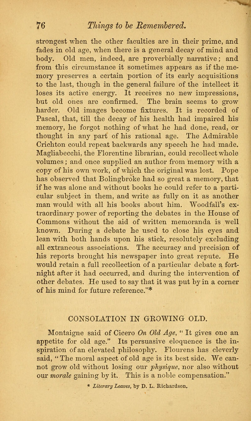 strongest when the other faculties are in their prime, and fades in old age, when there is a general decay of mind and body. Old men, indeed, are proverbially narrative; and from this circumstance it sometimes appears as if the me- mory preserves a certain portion of its early acquisitions to the last, though in the general failure of the intellect it loses its active energy. It receives no new impressions, but old ones are confirmed. The brain seems to grow harder. Old images become fixtures. It is recorded of Pascal, that, till the decay of his health had impaired his memory, he forgot nothing of what he had done, read, or thought in any part of his rational age. The Admirable Crichton could repeat backwards any speech he had made. Magliabecchi, the Florentine librarian, could recollect whole volumes; and once supplied an author from memory with a copy of his own work, of which the original was lost. Pope has observed that Bolingbroke had so great a memory, that if he was alone and without books he could refer to a parti- cular subject in them, and write as fully on it as another man would with all his books about him. Woodfall's ex- traordinary power of reporting the debates in the House of Commons without the aid of written memoranda is well known. During a debate he used to close his eyes and lean with both hands upon his stick, resolutely excluding all extraneous associations. The accuracy and precision of his reports brought his newspaper into great repute. He would retain a full recollection of a particular debate a fort- night after it had occurred, and during the intervention of other debates. He used to say that it was put by in a comer of his mind for future reference.* CONSOLATION IN GKOWING OLD. Montaigne said of Cicero On Old Age, *' It gives one an appetite for old age. Its persuasive eloquence is the in- spiration of an elevated philosophy. Flourens has cleverly said,  The moral aspect of old age is its best side. We can- not grow old without losing our physique, nor also without our morale gaining by it.. This is a noble compensation. * Literary Leaves, by D. L. Richardson.