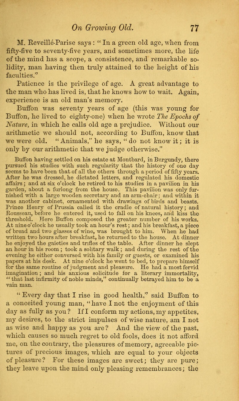 M. Eeveille-Parise says :  In a green old age, when from fifty-five to seventy-five years, and sometimes more, the hfe of the mind has a scope, a consistence, and remarkable so- lidity, man having then truly attained to the height of his faculties. Patience is the privilege of age. A great advantage to the man who has lived is, that he knows how to wait. Again, experience is an old man's memory. Buffon was seventy years of age (this was young for Bufibn, he lived to eighty-one) when he wrote The Epochs of Nature, in which he calls old age a prejudice. Without our arithmetic we should not, according to Buffon, know that we were old.  Animals, he says,  do not know it; it is only by our arithmetic that we judge otherwise. Buffon having settled on his estate at Montbard, in Bnrgundy, there pursued his studies with such regularity that the history of one day seems to have been that of all the others through a period of fifty years. After he was dressed, he dictated letters, and regulated his domestic affairs; and at six o'clock he retired to his studies in a pavilion in his garden, about a furlong from the house. This pavilion was only fur- nished with a large wooden secretary and an arm-chair; and within it was another cabinet, ornamented with drawings of birds and beasts. Pi-ince Henry of Prussia called it the cradle of natm-al history; and Kousseau, before he entered it, used to fall on his knees, and kiss the threshold. Here Buffon composed the greater number of his works. At nine o'clock he usually took an hour's rest; and his breakfast, a piece of bread and two glasses of wine, was brought to him. When he had written two hours after breakfast, he returned to the house. At dinner he enjoyed the gaieties and trifles of the table. After dinner he slept an hour in his room ; took a solitary walk; and during the rest of the evening he either conversed with his family or guests, or examined his papers at his desk. At nine o'clock he went to bed, to prepare himself for the same routine of judgment and pleasure. He had a most fervid imagination; and his anxious solicitude for a literary immortality,  that last infirmity of noble minds, continually betrayed him to be a vain man.  Every day that I rise in good health, said Buffon to a conceited young man, have I not the enjoyment of this day as fully as you? If I conform my actions, my appetites, my desires, to the strict impulses of wise nature, am I not as wise and happy as you are ? And the view of the past, which causes so much regret to old fools, does it not afford me, on the contrary, the pleasures of memory, agreeable pic- tures of precious images, which are equal to your objects of pleasure? For these images are sweet; they are pure; they leave upon the mind only pleasing remembrances; the