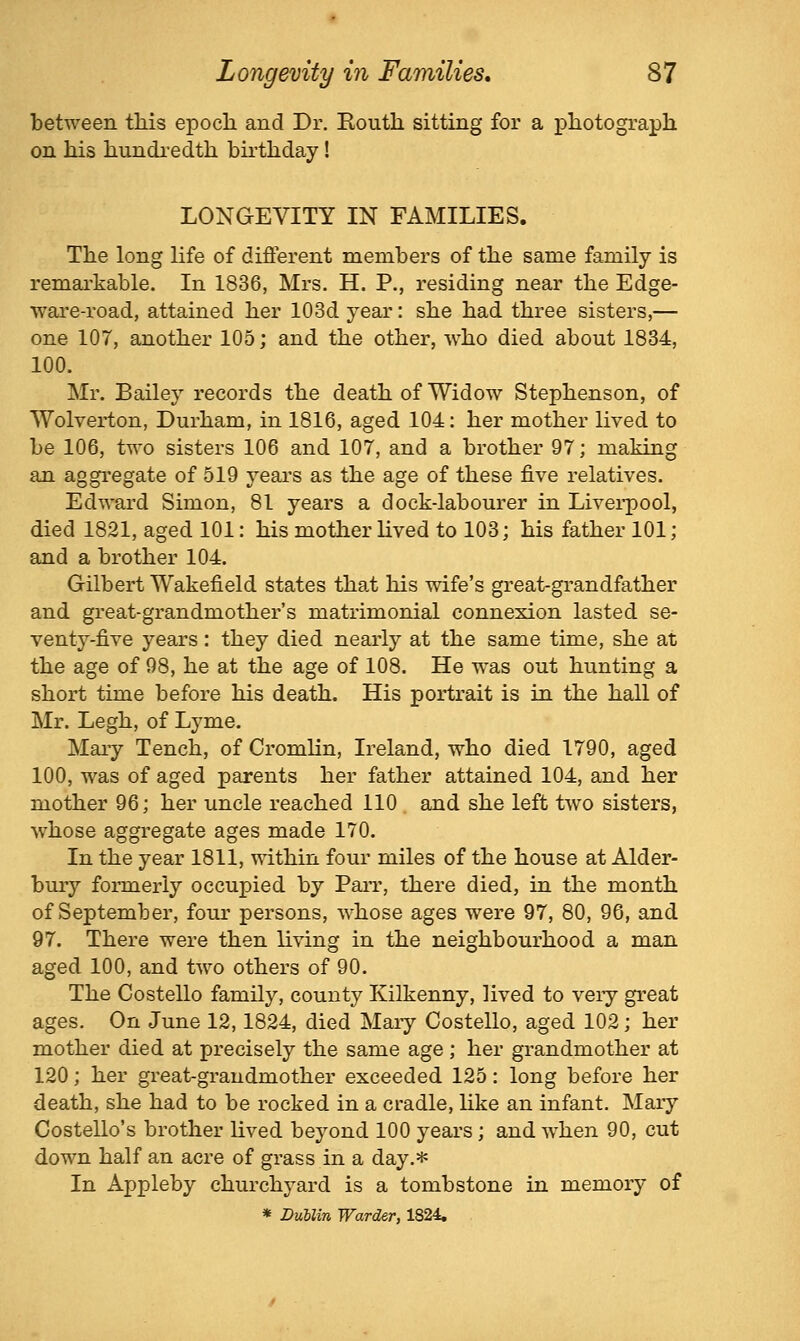 between this epoch and Dr. Routh sitting for a photograph on his hundi'edth birthday ! LONGEVITY IN FAMILIES. The long life of different members of the same family is remai'kable. In 1836, Mrs. H. P., residing near the Edge- ware-road, attained her 103d year: she had three sisters,— one 107, another 105; and the other, who died about 1834, 100. Mr. Bailey records the death of Widow Stephenson, of Wolverton, Durham, in 1816, aged 104: her mother lived to be 106, two sisters 106 and 107, and a brother 97; making an aggregate of 519 years as the age of these five relatives. Edward Simon, 81 years a dock-labourer in Liverpool, died 1821, aged 101: his mother lived to 103; his father 101; and a brother 104. Gilbert Wakefield states that his wife's great-grandfather and great-grandmother's matrimonial connexion lasted se- venty-five years: they died nearly at the same time, she at the age of 98, he at the age of 108. He was out hunting a short time before his death. His portrait is in the hall of Mr. Legh, of Lyme. Maiy Tench, of Cromlin, Ireland, who died 1790, aged 100, was of aged parents her father attained 104, and her mother 96; her uncle reached 110 and she left two sisters, w^hose aggregate ages made 170. In the year 1811, within four miles of the house at Alder- bury formerly occupied by Parr, there died, in the month of September, four persons, whose ages were 97, 80, 96, and 97. There were then living in the neighbourhood a man aged 100, and two others of 90. The Costello family, county Kilkenny, lived to veiy great ages. On June 12,1824, died Maiy Costello, aged 102; her mother died at precisely the same age; her grandmother at 120; her great-grandmother exceeded 125: long before her death, she had to be rocked in a cradle, like an infant. Mary Costello's brother lived beyond 100 years; and when 90, cut down half an acre of grass in a day.=i« In Appleby churchyard is a tombstone in memory of * DuUin Warder, 1824,