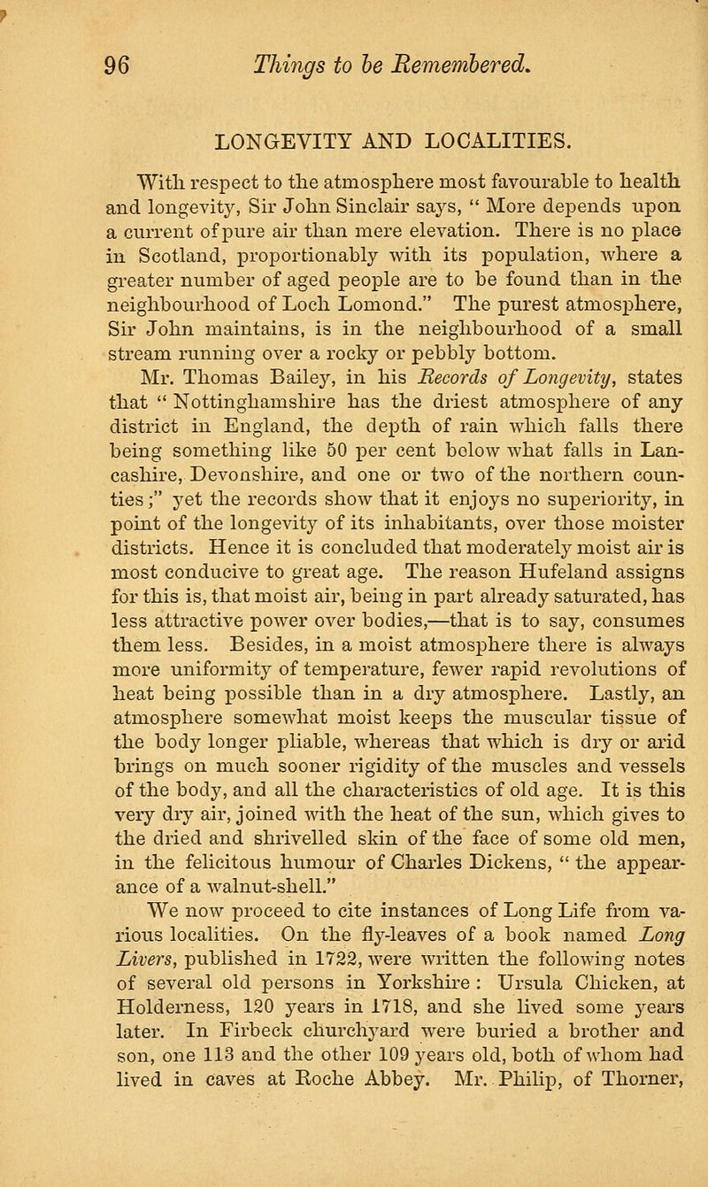 LONGEVITY AND LOCALITIES. Witli respect to the atmosphere most favourable to health and longevit}^ Sk John Sinclair says,  More depends upon a current of pure air than mere elevation. There is no place in Scotland, proportionably with its population, where a greater number of aged people are to be found than in the neighbourhood of Loch Lomond. The purest atmosphere, Sir John maintains, is in the neighbourhood of a small stream running over a rocky or pebbly bottom. Mr. Thomas Bailey, in his Records of Longevity, states that  Nottinghamshire has the driest atmosphere of any district in England, the depth of rain which falls there being something like 50 per cent below what falls in Lan- cashire, Devonshire, and one or two of the northern coun- ties ; yet the records show that it enjoys no superiority, in point of the longevity of its inhabitants, over those moister districts. Hence it is concluded that moderately moist air is most conducive to great age. The reason Hufeland assigns for this is, that moist air, being in part already saturated, has less attractive power over bodies,—that is to say, consumes them less. Besides, in a moist atmosphere there is always more uniformity of temperature, fewer rapid revolutions of heat being possible than in a dry atmosphere. Lastly, an atmosphere somewhat moist keeps the muscular tissue of the body longer pliable, whereas that which is dry or arid brings on much sooner rigidity of the muscles and vessels of the body, and all the characteristics of old age. It is this very dry air, joined with the heat of the sun, which gives to the dried and shrivelled skin of the face of some old men, in the felicitous humour of Charles Dickens,  the appear- ance of a walnut-shell. We now proceed to cite instances of Long Life from va- rious localities. On the fly-leaves of a book named Long Livers, published in 1722, were written the following notes of several old persons in Yorkshu-e : Ursula Chicken, at Holderness, 120 years in 1718, and she lived some years later. In Firbeck churchyard were buried a brother and son, one 113 and the other 109 years old, both of whom had lived in caves at Koche Abbey. Mr. Philip, of Thorner,