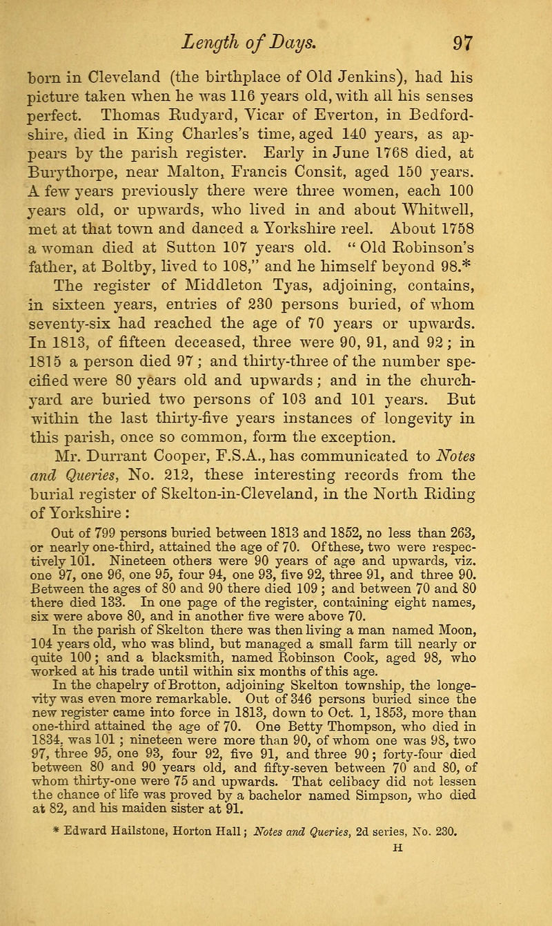 born in Cleveland (the birthplace of Old Jenkins), had his picture taken when he was 116 years old, with all his senses perfect. Thomas Kudyard, Vicar of Everton, in Bedford- shire, died in King Charles's time, aged 140 years, as ap- pears by the parish register. Early in June 1768 died, at Burythoi-pe, near Malton, Francis Consit, aged 150 years. A few years previously there were three women, each 100 years old, or upwards, who lived in and about Whitwell, met at that town and danced a Yorkshire reel. About 1758 a woman died at Sutton 107 years old.  Old Robinson's father, at Boltby, lived to 108, and he himself beyond 98.* The register of Middleton Tyas, adjoining, contains, in sixteen years, entries of 230 persons buried, of whom seventy-six had reached the age of 70 years or upwards. In 1813, of fifteen deceased, three were 90, 91, and 92; in 1815 a person died 97 ; and thirty-three of the number spe- cified were 80 years old and upwards; and in the church- yard are buried two persons of 103 and 101 years. But within the last thirty-five years instances of longevity in this parish, once so common, form the exception. Mr. Durrant Cooper, F.S.A., has communicated to Notes and Queries, No. 212, these interesting records from the burial register of Skelton-in-Cleveland, in the North Riding of Yorkshire: Out of 799 persons buried between 1813 and 1852, no less than 263, or neariy one-third, attained the age of 70. Of these, two were respec- tively 101. Nineteen others were 90 years of age and upwards, viz. one 97, one 96, one 95, four 94, one 93, live 92, three 91, and three 90. Between the ages of 80 and 90 there died 109 ; and between 70 and 80 there died 133. In one page of the register, containing eight names, six were above 80, and in another five were above 70. In the parish of Skelton there was then living a man named Moon, 104 years old, who was blind, but managed a small farm till nearly or quite 100; and a blacksmith, named Robinson Cook, aged 98, who worked at his trade until within six months of this age. In the chapelry of Brotton, adjoining Skelton township, the longe- vity was even more remarkable. Out of 346 persons bimed since the new register came into force in 1813, down to Oct. 1,1853, more than one-third attained the age of 70. One Betty Thompson, who died in 1834, was 101 ; nineteen were more than 90, of whom one was 98, two 97, three 95, one 93, four 92, five 91, and three 90; forty-four died between 80 and 90 years old, and fifty-seven between 70 and 80, of whom thirty-one were 75 and upwards. That celibacy did not lessen the chance of life was proved by a bachelor named Simpson, who died at 82, and his maiden sister at 91. * Edward Hailstone, Horton Hall; Notes and Queries, 2d series, No. 230. H