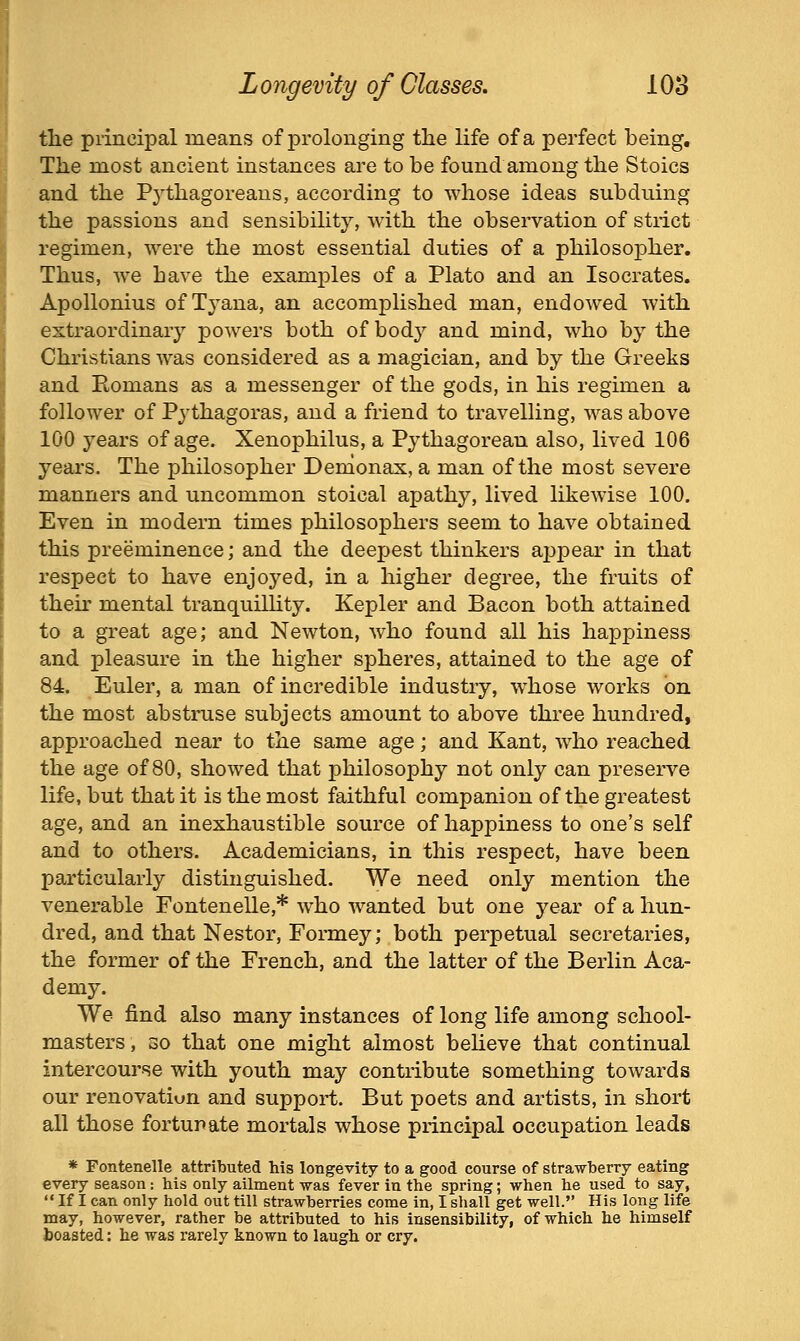 the principal means of prolonging the life of a perfect being. The most ancient instances are to be found among the Stoics and the Pj'thagoreans, according to whose ideas subduing the passions and sensibility, with the observation of strict regimen, were the most essential duties of a philosopher. Thus, we have the examples of a Plato and an Isocrates. Apollonius of Tyana, an accomplished man, endowed with estraordinaiy powers both of body and mind, who by the Christians was considered as a magician, and by the Greeks and Romans as a messenger of the gods, in his regimen a follower of Pythagoras, and a friend to travelling, was above 100 years of age. Xenophilus, a Pythagorean also, lived 106 years. The philosopher Denionax, a man of the most severe manners and uncommon stoical apathy, lived likewise 100. Even in modern times philosophers seem to have obtained this preeminence; and the deepest thinkers appear in that respect to have enjoyed, in a higher degree, the fruits of theu' mental tranquillity. Kepler and Bacon both attained to a great age; and Newton, who found all his happiness and pleasure in the higher spheres, attained to the age of 84. Euler, a man of incredible industry, whose works on the most abstruse subjects amount to above three hundred, approached near to the same age; and Kant, who reached the age of 80, showed that philosophy not only can preserve life, but that it is the most faithful companion of the greatest age, and an inexhaustible source of happiness to one's self and to others. Academicians, in this respect, have been particularly distinguished. We need only mention the venerable Fontenelle,* who wanted but one year of a hun- dred, and that Nestor, Formey; both perpetual secretaries, the former of the French, and the latter of the Berlin Aca- demy. We find also many instances of long life among school- masters , 30 that one might almost beheve that continual intercourse with youth may contribute something towards our renovatiun and support. But poets and artists, in short all those fortunate mortals whose principal occupation leads * Fontenelle attributed his longevity to a good course of strawberry eating every season: his only ailment was fever in the spring; when he used to say,  If I can only hold out till strawberries come in, I shall get well. His long life may, however, rather be attributed to his insensibility, of which he himself boasted: he was rarely known to laugh or cry.