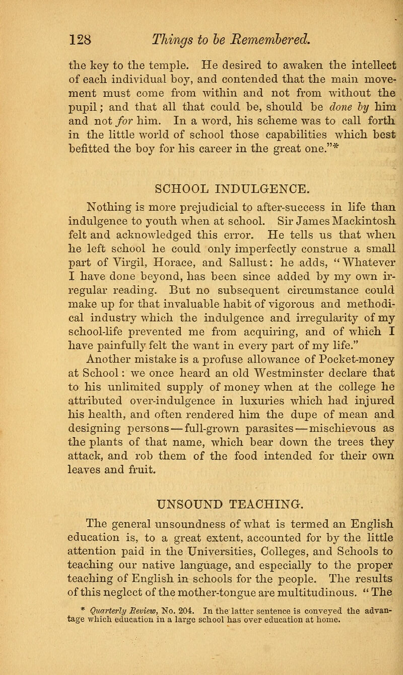 the key to tlie temple. He desired to awaken the intellect of each individual boy, and contended that the main move- ment must come from within and not from without the pupil; and that all that could be, should be done by him and not for him. In a word, his scheme was to call forth in the little world of school those capabiHties which best befitted the boy for his career in the great one.* SCHOOL INDULGENCE. Nothing is more prejudicial to after-success in life than indulgence to youth when at school. Sir James Mackintosh felt and acknowledged this error. He tells us that when he left school he could only imperfectly construe a small part of Virgil, Horace, and Sallust: he adds, Whatever I have done beyond, has been since added by my own ir- regular reading. But no subsequent circumstance could make up for that invaluable habit of vigorous and methodi- cal industry which the indulgence and irregularity of my school-Hfe prevented me from acquiring, and of which I have painfully felt the want in every part of my life. Another mistake is a profuse allowance of Pocket-money at School: we once heard an old Westminster declare that to his unlimited supply of money when at the college he attributed over-indulgence in luxuries which had injured his health, and often rendered him the dupe of mean and designing persons — full-grown parasites—mischievous as the plants of that name, which bear down the trees they attack, and rob them of the food intended for their own leaves and fruit. UNSOUND TEACHING. The general unsoundness of what is termed an English education is, to a great extent, accounted for by the little attention paid in the Universities, Colleges, and Schools to teaching our native language, and especially to the proper teaching of English in schools for the people. The results of this neglect of the mother-tongue are multitudinous.  The * Quarterly Review, T^o. 2<)ii. In the-latter sentence is conveyed the advan- tage which education in a large school has over education at home.