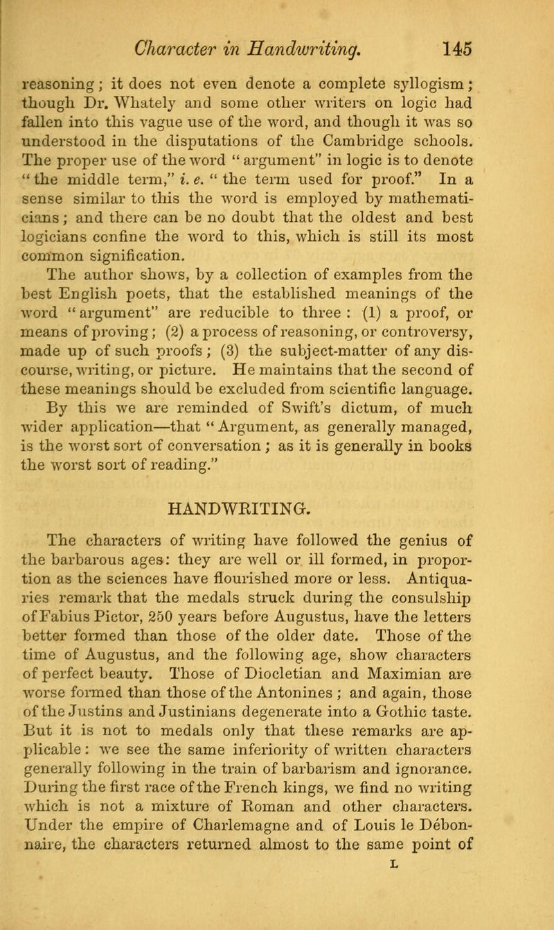 reasoning; it does not even denote a complete syllogism; though Dr. Whately and some other writers on logic had fallen into this vague use of the word, and though it was so understood in the disputations of the Cambridge schools. The proper use of the word  argument in logic is to denote  the middle term, i. e.  the term used for proof. In a sense similar to this the word is employed by mathemati- cians ; and there can be no doubt that the oldest and best logicians confine the word to this, which is still its most common signification. The author shows, by a collection of examples from the best English poets, that the established meanings of the word  argument are reducible to three : (1) a jjroof, or means of i)roving; (2) a process of reasoning, or controversy, made up of such proofs; (3) the subject-matter of any dis- course, writing, or picture. He maintains that the second of these meanings should be excluded from scientific language. By this we are reminded of Swift's dictum, of much wider api)lication—that •' Argument, as generally managed, is the worst sort of conversation ; as it is generally in books the worst sort of reading. HANDWRITING. The characters of writing have followed the genius of the barbarous ages: they are well or ill formed, in propor- tion as the sciences have flourished more or less. Antiqua- ries remark that the medals struck during the consulship of Fabius Pictor, 250 years before Augustus, have the letters better formed than those of the older date. Those of the time of Augustus, and the following age, show characters of perfect beauty. Those of Diocletian and Maximian are worse formed than those of the Antonines ; and again, those of the Justins and Justinians degenerate into a Gothic taste. But it is not to medals only that these remarks are aj)- plicable: we see the same inferiority of written characters generally following in the train of barbarism and ignorance. During the first race of the French kings, we find no writing which is not a mixture of Roman and other characters. Under the empire of Charlemagne and of Louis le Debon- naire, the characters returned almost to the same point of L