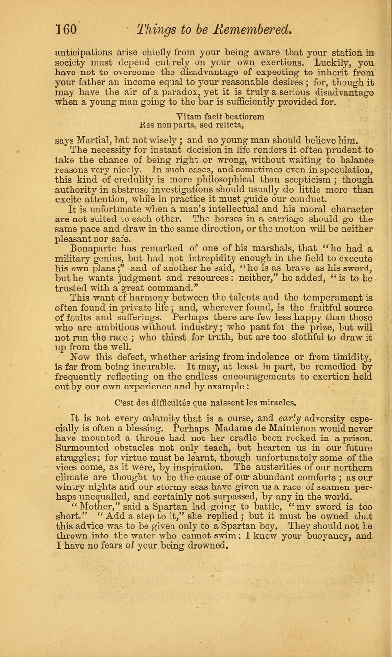 anticipations arise cMefly from your being aware that your station in society must depend entirely on your own exertions. Luckily, you have not to overcome the disadvantage of expecting to inherit from your father an income equal to your reasonable desires ; for, though it may have the air of a paradox, yet it is truly a serious disadvantage when a young man going to the bar is sufficiently provided for. Vitam facit beatiorem Res non parta, sed relicta, says Martial, but not wisely; and no young man should believe him. The necessity for instant decision in life renders it often prudent to take the chance of being right or wrong, without waiting to balance reasons very nicely. In such cases, and sometimes even in speculation, this kind of credulity is more philosophical than scepticism ; though authority in abstruse investigations should usually do little more than excite attention, while in practice it must guide our conduct. It is unfortunate when a man's intellectual and his moral character are not suited to each other. The horses in a cai'riage should go the same pace and draw in the same direction, or the motion will be neither pleasant nor safe. Bonaparte has remarked of one of his marshals, that ''he had a military genius, but had not intrepidity enough in the field to execute his own plans; and of another he said, he is as brave as his sword, but he wants judgment and resources: neither, he added, is to be trusted with a great command. This want of harmony between the talents and the temperament is often found in private life ; and, wherever found, is the fruitful source of faults and sufferings. Perhaps there are few less happy than those who are ambitious without industry; who pant foi the prize, but will not nm the race ; who thirst for truth, but are too slothful to draw it up from the well. Now this defect, whether arising from indolence or from timidity, is far from being incurable. It may, at least in part, be remedied by frequently reflecting on the endless encouragements to exertion held out by our own experience and by example : Cast des difficultes que naissent les miracles. It is not every calamity that is a curse, and earl^/ adversity espe- cially is often a blessing. Perhaps Madame de Maintenon would never have mounted a throne had not her cradle been rocked in a prison. Sm'mounted obstacles not only teach, but hearten us in our future struggles; for virtue must be learnt, though unfortunately some of the vices come, as it were, by inspiration. The austerities of our northern climate are thought to be the cause of our abundant comforts ; as our wintry nights and our stormy seas have given us a race of seamen per- haps unequalled, and certainly not surpassed, by any in the world. Mother, said a Spartan lad going to battle, my sword is too short.  Add a step to it, she replied ; but it must be owned that this advice was to be given only to a Spartan boy. They should not be thrown into the water who cannot swim: I know your buoyancy, and I have no fears of your being drowned.
