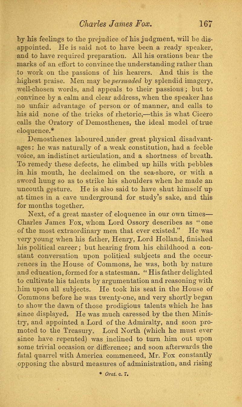 by Ms feelings to the prejudice of his judgment, will be dis- appointed. He is said not to have been a ready speaker, and to have required preparation. All his orations bear the marks of an effort to convince the understanding rather than to work on the passions of his hearers. And this is the highest praise. Men may he persuaded by splendid imagery, well-chosen words, and appeals to their passions ; but to convince by a calm and clear address, when the speaker has no unfair advantage of person or of manner, and calls to his aid none of the tricks of rhetoric,—this is what Cicero calls the Oratory of Demosthenes, the ideal model of true eloquence.* Demosthenes laboured .under great physical disadvant- ages : he was naturally' of a weak constitution, had a feeble voice, an indistinct articulation, and a shortness of breath. To remedy these defects, he climbed up hills with pebbles in his mouth, he declaimed on the sea-shore, or with a sword hung so as to strike his shoulders when he made an uncouth gesture. He is also said to have shut himself up at times in a cave underground for study's sake, and this for months together. Next, of a great master of eloquence in our own times— Charles James Fox, whom Lord Ossoiy describes as  one of the most extraordinaiy men that ever existed. He was veiy young when his father, Henry, Lord Holland, finished his pohtical career; but hearing from his childhood a con- stant conversation upon political subjects and the occur- rences in the House of Commons, he was, both by nature and education, formed for a statesman.  His father delighted to cultivate his talents b}^ argumentation and reasoning with him upon all subjects. He took his seat in the House of Commons before he was twenty-one, and very shortly began to show the dawn of those prodigious talents which he has since displayed. He was much caressed by the then Minis- tiy, and appointed a Lord of the Admiralt}'-, and soon pro- moted to the Treasury. Lord North (which he must ever since have repented) was inclined to turn him out upon some trivial occasion or difference; and soon afterwards the fatal quarrel with America commenced, Mr. Fox constantly opposing the absurd measures of administration, and rising • Orat. c. 7.