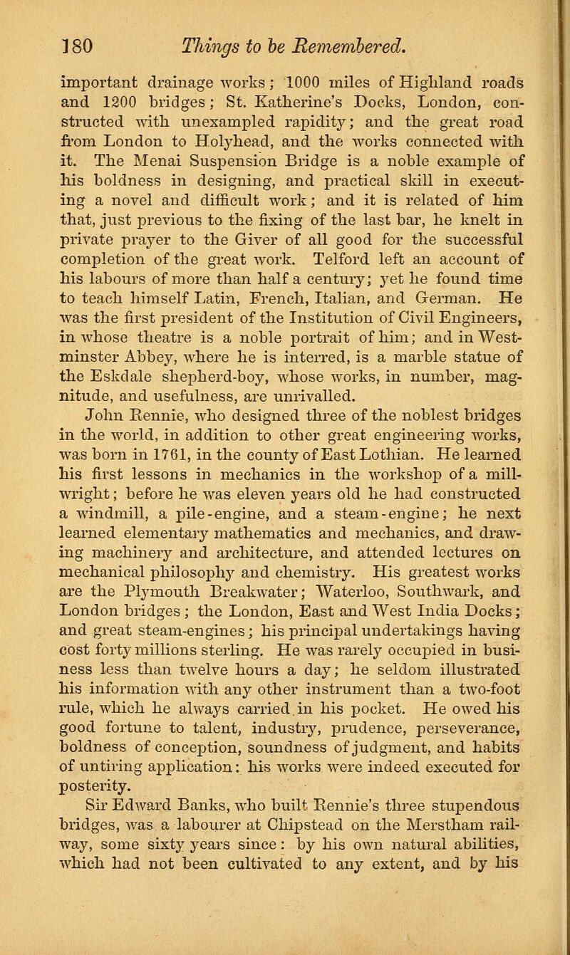 important drainage works; 1000 miles of Highland roads and 1200 bridges; St. Katherine's Docks, London, con- structed with, unexampled rapidity; and the great road fi'om London to Holyhead, and the works connected with it. The Menai Suspension Bridge is a noble example of his boldness in designing, and practical skill in execut- ing a novel and difficult work; and it is related of him that, just previous to the fixing of the last bar, he knelt in private prayer to the Giver of all good for the successful completion of the great work. Telford left an account of his labours of more than half a century; yet he found time to teach himself Latin, French, Italian, and German. He was the first president of the Institution of Civil Engineers, in whose theatre is a noble portrait of him; and in West- minster Abbey, where he is interred, is a marble statue of the Eskdale shepherd-boy, whose works, in number, mag- nitude, and usefulness, are unrivalled. John Rennie, who designed three of the noblest bridges in the world, in addition to other great engineering works, was born in 1761, in the county of East Lothian. He learned his first lessons in mechanics in the workshop of a mill- wright ; before he Vv^as eleven years old he had constructed a windmill, a pile-engine, and a steam-engine; he next learned elementary mathematics and mechanics, and draw- ing machinery and architecture, and attended lectures on mechanical philosophy and chemistry. His greatest works are the Plymouth Breakwater; Waterloo, Southwark, and London bridges ; the London, East and West India Docks; and great steam-engines; his principal undertakings having cost forty millions sterling. He was rarely occupied in busi- ness less than twelve hours a day; he seldom illustrated his information with any other instrument than a two-foot rule, which he always carried in his pocket. He owed his good fortune to talent, industry'-, prudence, perseverance, boldness of conception, soundness of judgment, and habits of untiring application: his works were indeed executed for posterity. Sir Edward Banks, who built Rennie's three stupendous bridges, was a labourer at Chipstead on the Merstham rail- way, some sixty years since: by his own natural abilities, which had not been cultivated to any extent, and by his