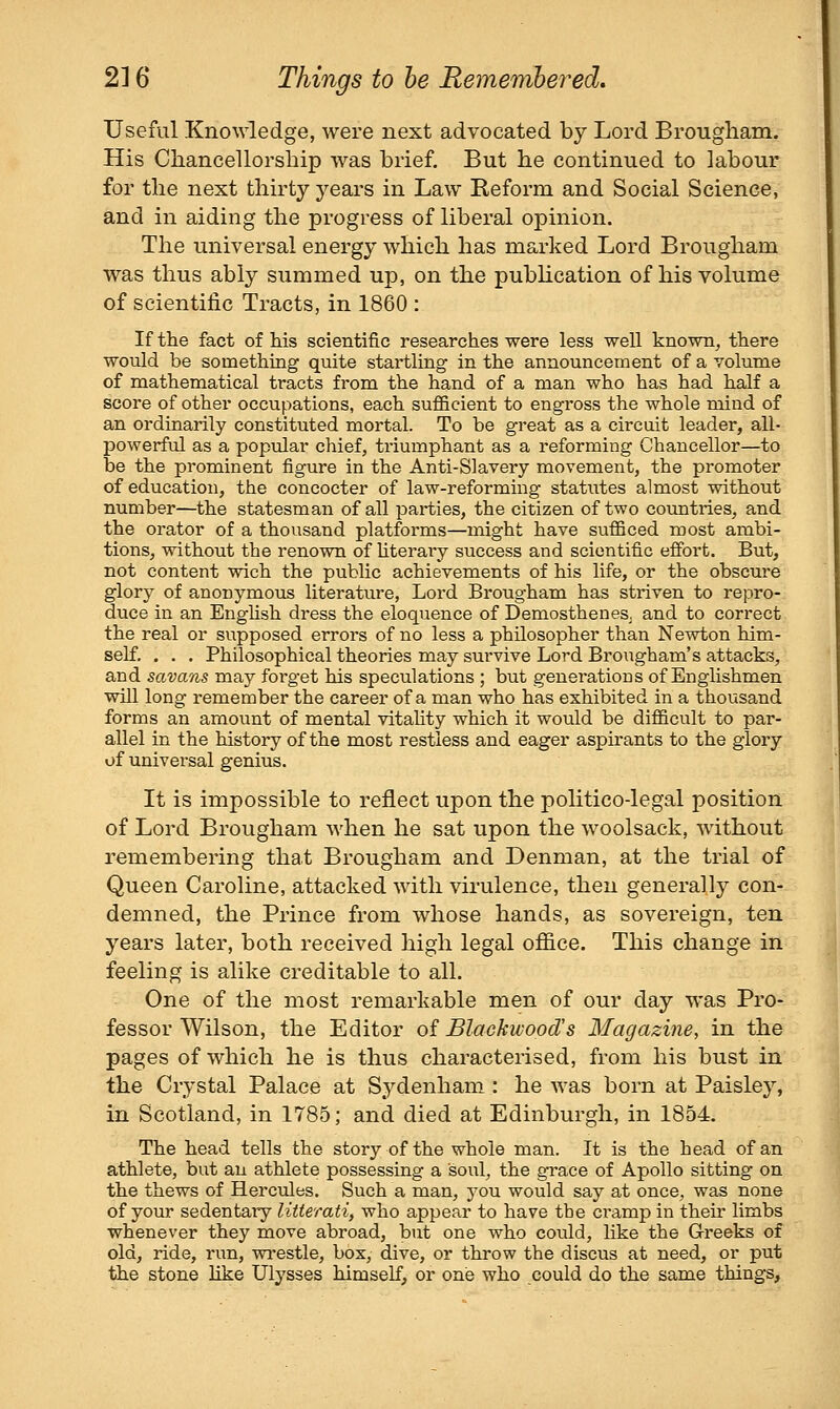 Useful Knowledge, were next advocated by Lord Broiigliam. His Cliancellorship was brief. But he continued to labour for the next thirty years in Law Reform and Social Science, and in aiding the progress of liberal opinion. The universal energy which has marked Lord Brougham was thus ably summed up, on the pubHcation of his volume of scientific Tracts, in 1860 : If the fact of his scientific researches were less well known^ there would be somethiBg quite startling in the announcement of a volume of mathematical tracts from the hand of a man who has had half a score of other occupations, each sufficient to engross the whole mind of an ordinarily constituted mortal. To be great as a circuit leader, all- powerful as a popular chief, triumphant as a reforming Chancellor—to be the prominent figure in the Anti-Slavery movement, the promoter of education, the concocter of law-reforming statutes almost without number—the statesman of all parties, the citizen of two countries, and the oi'ator of a thousand platfoi'ms—might have sufficed most ambi- tions, without the renown of hterary success and scientific efibrt. But, not content wich the public achievements of his life, or the obscure glory of anonymous literature. Lord Brougham has striven to repro- duce in an EngHsh dress the eloquence of Demosthenes, and to correct the real or supposed errors of no less a philosopher than Newton him- self. . . . Philosophical theories may survive Lord Brougham's attacks, and savans may forget his speculations ; but generations of Englishmen will long remember the career of a man who has exhibited in a thousand forms an amount of mental vitahty which it would be difficult to par- allel in the history of the most restless and eager aspirants to the glory of universal genius. It is impossible to reflect upon the politico-legal position of Lord Brougham when he sat upon the woolsack, without remembering that Brougham and Denman, at the trial of Queen Caroline, attacked with virulence, then generally con- demned, the Prince from whose hands, as sovereign, ten years later, both received high legal office. This change in feeling is alike creditable to all. One of the most remarkable men of our day was Pro- fessor Wilson, the Editor of Blackwood's Magazine, in the pages of which he is thus characterised, from his bust in the Crystal Palace at Sydenham : he was born at Paisley, in Scotland, in 1785; and died at Edinburgh, in 1854. The head tells the story of the whole man. It is the head of an athlete, but an athlete possessing a soul, the grace of Apollo sitting on the thews of Hercules. Such a man, you would say at once, was none of your sedentary litterati^ who appear to have the cramp in their limbs whenever they move abroad, but one who could, like the Greeks of old, ride, run, wrestle, box, dive, or throw the discus at need, or put the stone like Ulysses himself, or one who could do the same things.