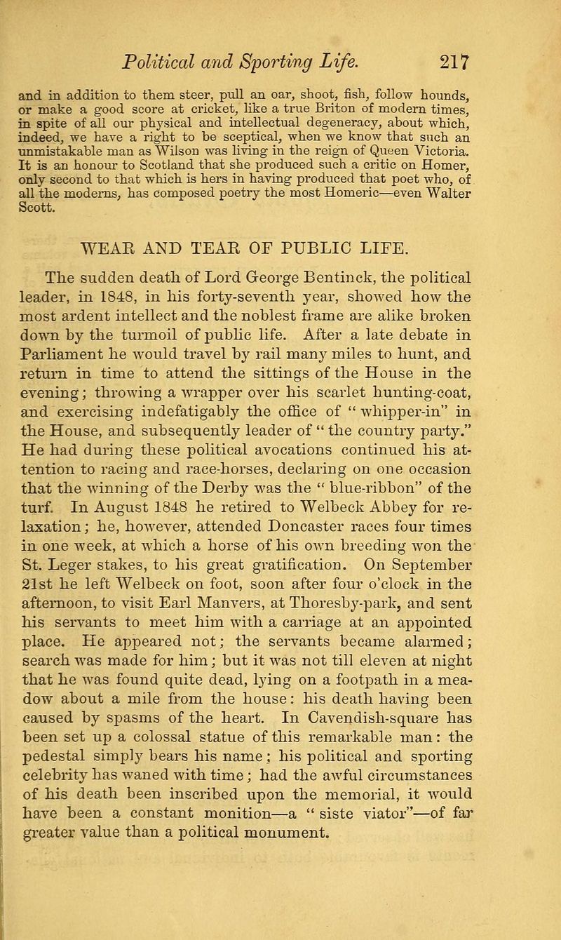 and in addition to them steer, pull an oar, shoot, fish, follow hounds, or make a good score at cricket, like a true Briton of modem times, in spite of all our physical and intellectual degeneracy, about which, indeed, we have a right to be sceptical, when we know that such an unmistakable man as Wilson was living in the reign of Queen Victoria, It is an honour to Scotland that she produced such a critic on Homer, only second to that which is hers in having produced that poet who, of all the modems, has composed poetry the most Homeric—even Walter Scott. WEAR AND TEAR OF PUBLIC LIFE. The sudden death of Lord George Bentmck, the political leader, in 1848, in his forty-seventh year, showed how the most ardent intellect and the noblest frame are alike broken doTVTi by the turmoil of pubhc life. After a late debate in Parliament he would travel by rail many miles to hunt, and return in time to attend the sittings of the House in the evening; throwing a wrapper over his scarlet hunting-coat, and exercising indefatigably the office of whipper-in in the House, and subsequently leader of the country party. He had during these political avocations continued his at- tention to racing and race-horses, declaring on one occasion that the winning of the Derby was the blue-ribbon of the turf. In August 1848 he retired to Welbeck Abbey for re- laxation ; he, however, attended Doncaster races four times in one week, at which a horse of his own breeding won the St. Leger stakes, to his great gratification. On September 21st he left Welbeck on foot, soon after four o'clock in the afternoon, to visit Earl Manvers, at Thoresby-park, and sent his servants to meet him with a carriage at an appointed place. He appeared not; the servants became alarmed; search was made for him; but it was not till eleven at night that he was found quite dead, lying on a footpath in a mea- dow about a mile from the house: his death having been caused by spasms of the heart. In Cavendish-square has been set up a colossal statue of this remarkable man: the pedestal simply bears his name; his political and sporting celebrity has waned with time; had the awful circumstances of his death been inscribed upon the memorial, it would have been a constant monition—a siste viator—of far greater value than a political monument.