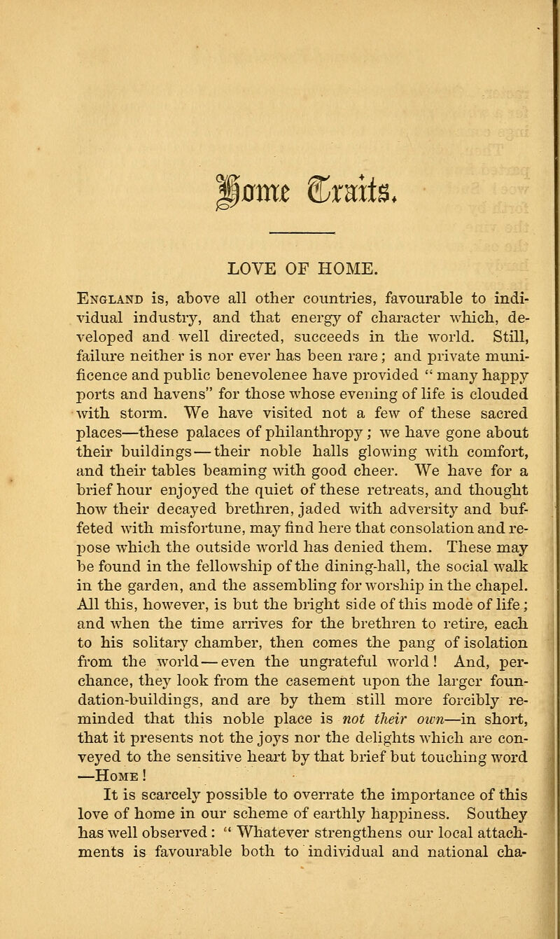 Mamt ^xmtB. LOVE OF HOME. England is, above all other countries, favourable to indi- vidual industry, and that energy of character which, de- veloped and well directed, succeeds in the world. Still, failure neither is nor ever has been rare; and private muni- ficence and public benevolenee have provided many happy ports and havens for those whose evening of life is clouded with storm. We have visited not a few of these sacred places—these palaces of philanthropy; we have gone about their buildings — their noble halls glowing with comfort, and their tables beaming with good cheer. We have for a brief hour enjoyed the quiet of these retreats, and thought how their decayed brethren, jaded with adversity and buf- feted with misfortune, may find here that consolation and re- pose which the outside world has denied them. These may be found in the fellowship of the dining-hall, the social walk in the garden, and the assembling for worship in the chapel. All this, however, is but the bright side of this mode of life; and when the time arrives for the brethren to retire, each to his solitary chamber, then comes the pang of isolation from the world—even the ungrateful world! And, per- chance, they look from the casement upon the larger foun- dation-buildings, and are by them still more forcibly re- minded that this noble place is not their own—in short, that it presents not the joys nor the delights which are con- veyed to the sensitive heart by that brief but touching word —Home ! It is scarcely possible to overrate the importance of this love of home in our scheme of earthly happiness. Southey has well observed: Whatever strengthens our local attach- ments is favourable both to individual and national cha-