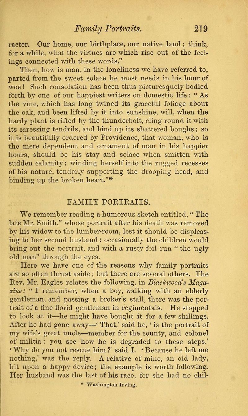 racter. Our home, our birthplace, our native land; think, for a while, what the virtues are which rise out of the feel- ings connected with these words. Then, how is man, in the loneliness we have referred to, parted from the sweet solace he most needs in his hour of woe i Such consolation has been thus picturesquely bodied forth by one of our happiest writers on domestic life : As the vine, which has long twined its graceful foliage about the oak, and been lifted by it into sunshine, will, when the hardy plant is rifted by the thunderbolt, cling round it with its caressing tendrils, and bind up its shattered boughs; so it is beautifully ordered by Providence, that woman, who is the mere dependent and ornament of man in his happier hours, should be his stay and solace when smitten with sudden calamity; winding herself into the rugged recesses of his nature, tenderly supporting the drooping head, and binding up the broken heart.* FAMILY PORTRAITS. We remember reading a humorous sketch entitled, The late Mr. Smith, whose portrait after his death was removed by his widow to the lumber-room, lest it should be displeas- ing to her second husband : occasionally the children would bring out the portrait, and with a rusty foil run the ugly old man through the eyes. Here we have one of the reasons why family portraits are so often thrust aside; but there are several others. The Rev. Mr. Eagles relates the following, in Blackivood's Maga- zine : I remember, when a boy, walking with an elderly gentleman, and passing a broker's stall, there was the por- trait of a fine florid gentleman in regimentals. He stopped to look at it—he might have bought it for a few shillings. After he had gone away—' That,' said he, ' is the portrait of my wife's great uncle—member for the county, and colonel of militia : you see how he is degraded to these steps,' ♦ Why do you not rescue him ?' said I. * Because he left me nothing,' was the reply. A relative of mine, an old lady, hit upon a happy device; the example is worth following. Her husband was the last of his race, for she had no chil- ■* Washington Ii-ving.