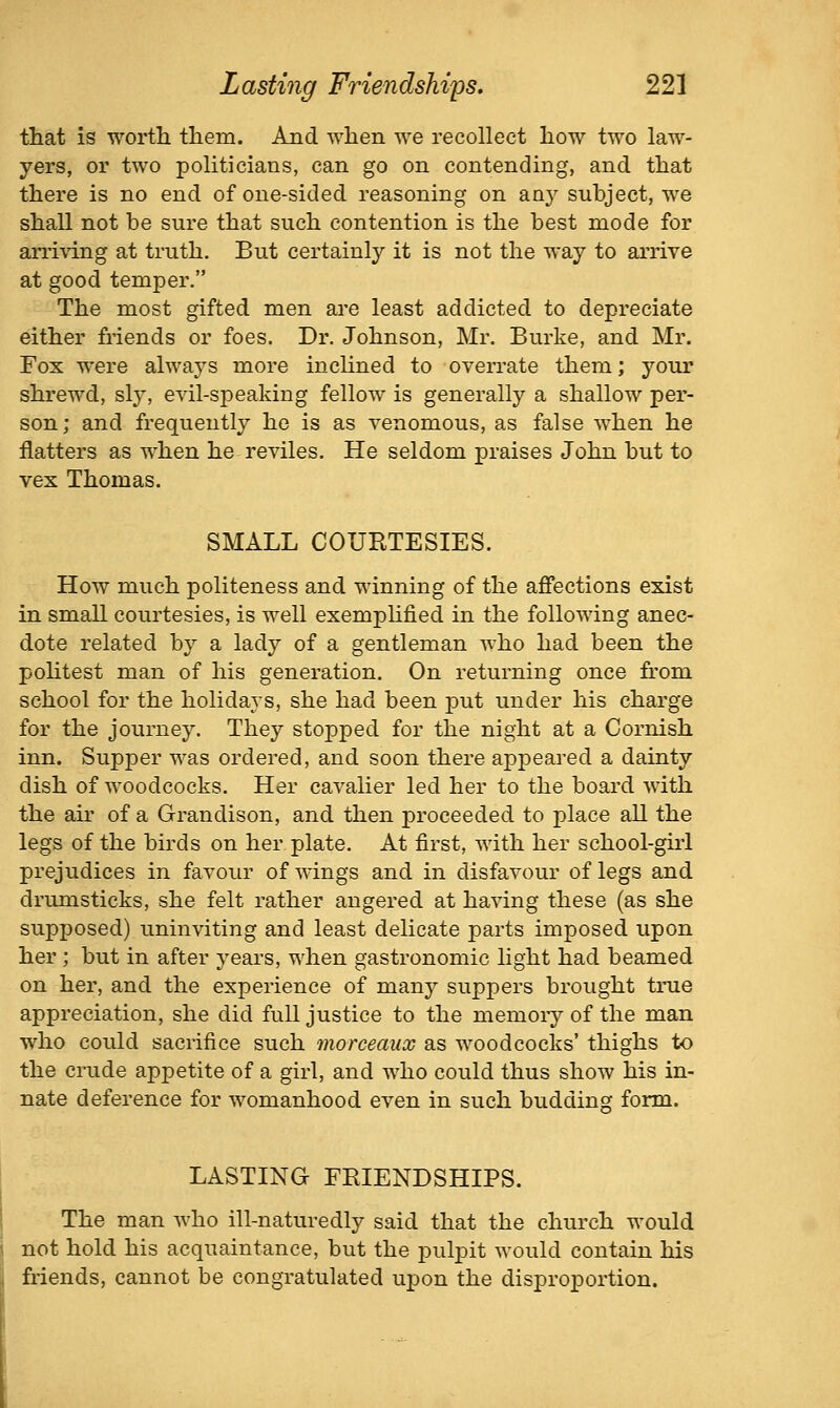 that is T^'ortli them. And when -we recollect how two law- yers, or two politicians, can go on contending, and that there is no end of one-sided reasoning on any subject, we shall not be sure that such contention is the best mode for aniving at truth. But certainly it is not the way to arrive at good temper. The most gifted men are least addicted to depreciate either friends or foes. Dr. Johnson, Mr. Burke, and Mr. Fox were always more inclined to overrate them; your shrewd, sly, evil-speaking fellow is generally a shallow per- son; and frequently he is as venomous, as false when he flatters as when he reviles. He seldom praises John but to vex Thomas. SMALL COURTESIES. How much politeness and winning of the affections exist in small courtesies, is well exempHfied in the following anec- dote related by a lady of a gentleman who had been the politest man of his generation. On returning once from school for the holidays, she had been put under his charge for the journey. They stopped for the night at a Cornish inn. Supper was ordered, and soon there appeared a dainty dish of woodcocks. Her cavalier led her to the board with the au' of a Grandison, and then proceeded to place all the legs of the birds on her plate. At first, with her school-girl prejudices in favour of wings and in disfavour of legs and drumsticks, she felt rather angered at having these (as she supposed) uninviting and least delicate parts imposed upon her ; but in after years, when gastronomic light had beamed on her, and the experience of many suppers brought true appreciation, she did full justice to the memory of the man who could sacrifice such morceaux as woodcocks' thighs to the crude appetite of a girl, and who could thus show his in- nate deference for womanhood even in such budding form. LASTING FRIENDSHIPS. ! The man who ill-naturedly said that the church would \ not hold his acquaintance, but the pulpit would contain his friends, cannot be congratulated upon the disproportion.