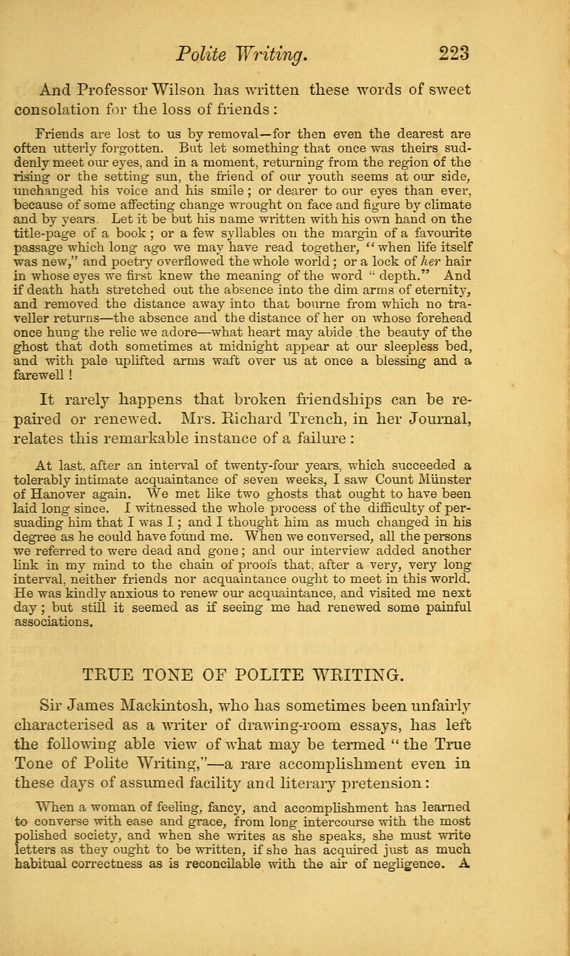 And Professor Wilson has written these words of sweet consolation for the loss of friends : Friends are lost to us by removal—for then even the dearest are often utterly forgotten. But let something that once was theirs sud- denly meet oui' eyes, and in a moment, returning from the region of the rising or the setting- sun, the friend of our youth seems at our side, unchanged his voice and his smile; or deai'er to our eyes than ever, because of some affecting change wrought on face and figure by climate and by years. Let it be but his name written with his own hand on the title-page of a book; or a few syllables ou the margin of a favourite passage which long ago we may have read together, '' when life itself was new, and poetry overflowed the whole world; or a lock of her hair in whose eyes we first knew the meaning of the word  depth. And if death hath stretched out the absence into the dim arms of eternity, and removed the distance away into that bourne from which no tra- veller returns—the absence and the distance of her on whose forehead once hung the relic we adore—what heart may abide .the beauty of the ghost that doth sometimes at midnight appear at our sleepless bed, and with pale uplifted arms waft over us at once a blessing and a farewell! It rarely happens that broken friendships can be re- paired or renewed. Mrs. Richard Trench, in her Journal, relates this remarkable instance of a failure : At last, after an intei-val of twenty-fom* years, which succeeded a tolerably intimate acquaintance of seven weeks, I saw Count MUnster of Hanover again. We met like two ghosts that ought to have been laid long since. I witnessed the whole process of the difficulty of per- suading him that I was I; and I thought him as much changed in his degree as he could have found me. When we conversed, all the persons we referred to were dead and gone; and our interview added another link in my mind to the chain of proofs that, after a very, very long interval, neither friends nor acquaintance ought to meet in this world. He was kindly anxious to renew owe acquaintance, and visited me next day; but stiU. it seemed as if seeing me had renewed some painful associations. TRUE TONE OF POLITE WRITING. Sir James Mackintosh, who has sometimes been unfairl}'- characterised as a writer of drawing-room essays, has left the following able view of what may be termed the True Tone of Pohte Writing,—a rare accomphshment even in these days of assumed facility and literary pretension: When a woman of feeling, fancy, and accomplishment has learned to converse with ease and grace, from long intercourse with the most polished society, and when she writes as she speaks, she must write letters as they ought to be written, if she has acquired just as much habitual correctness as is reconcilable with the au- of negligence. A