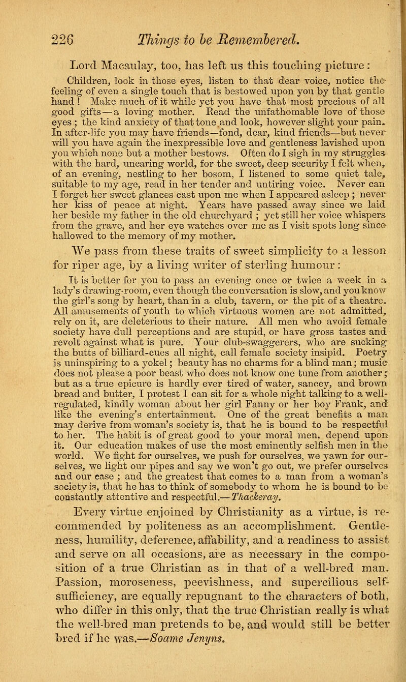 Lord Macaiilay, too, lias left us this toucliing i^icture: Cliildreii, look in tliose eyes, listen to that dear voice, notice the feeling of even a single touch that is bestowed upon you by that gentle hand ! Make much of it while yet you have that most precious of all good gifts—a loving mother. Read the unfathomable love of those eyes ; the kind anxiety of that tone and look, however slight your pain. In after-life you may have friends—fond, dear, kind friends—but never will you have again the inexpressible love and gentleness lavished upoa you which none but a mother bestows. Often do I sigh in my struggles with the hard, uncaring world, for the sweet, deep security I felt when, of an evening, nestling to her bosom, I listened to some quiet ta,le, suitable to my age, read in her tender and untiring voice. Never can I forget her sweet glances cast upon me when I appeared asleep ; nevei her kiss of peace at night. Years have passed away since we laid her beside my father in the old churchyard ; yet still her voice whispers from the grave, and her eye watches over me as I visit spots long sinc& hallowed to the memory of my mother. We pass from these traits of sweet simplicity to a lesson for riper age, by a living writer of sterling humour : It is better for you to pass an evening once or twice a week in a lady's drawing-room, even though the conversation is slow, and you know the girl's song by heart, than in a club> tavern, or the pit of a theatre. All amusements of youth to which virtuous women are not admitted, rely on it, are deleterious to their nature. All men who avoid female society have dull perceptions and are stupid, or have gross tastes and revolt against what is pure. Your club-swaggerers, who are sucking^ the butts of billiard-cues all night, call female society insipid. Poetry is uninspiring to a yokel; beauty has no charms for a blind man; music does not please a poor beast who does not know one tune from another ^ but as a ti-ue epicure is hardly ever tired of water, sancey, and brown bread and butter, I protest I can sit for a whole night talking to a well- regulated, kindly woman about her girl Fanny or her boy Frank, and like the evening's entertainment. One of the great benefits a man may derive from woman's society is, that he is bound to be respectful to her. The habit is of great good to your moral men, depend upon it. Our education makes of use the most eminently selfish men in the world. We fight for oui'selves, we push for ourselves, we yawn for our- selves, we light our pipes and say we won't go out, v>^e prefer ourselves and our ease ; and the greatest that comes to a man from a woman's society is, that he has to think of somebody to whom he is bound to be constantly attentive and respectful.—Thackeray. Every virtue enjoined by Christianity as a virtue, is re- commended by politeness as an accomplishment. Gentle- ness, humility, deference, affability, and a readiness to assist and serve on all occasions, are as necessary in the compo- sition of a true Christian as in that of a well-bred man. Passion, moroseness, peevishness, and supercilious self- sufficiency, are equally repugnant to the characters of both, who differ in this only, that the true Christian really is what the well-bred man pretends to be, and would still be bett-er bred if he was.—Soame Jenyns.