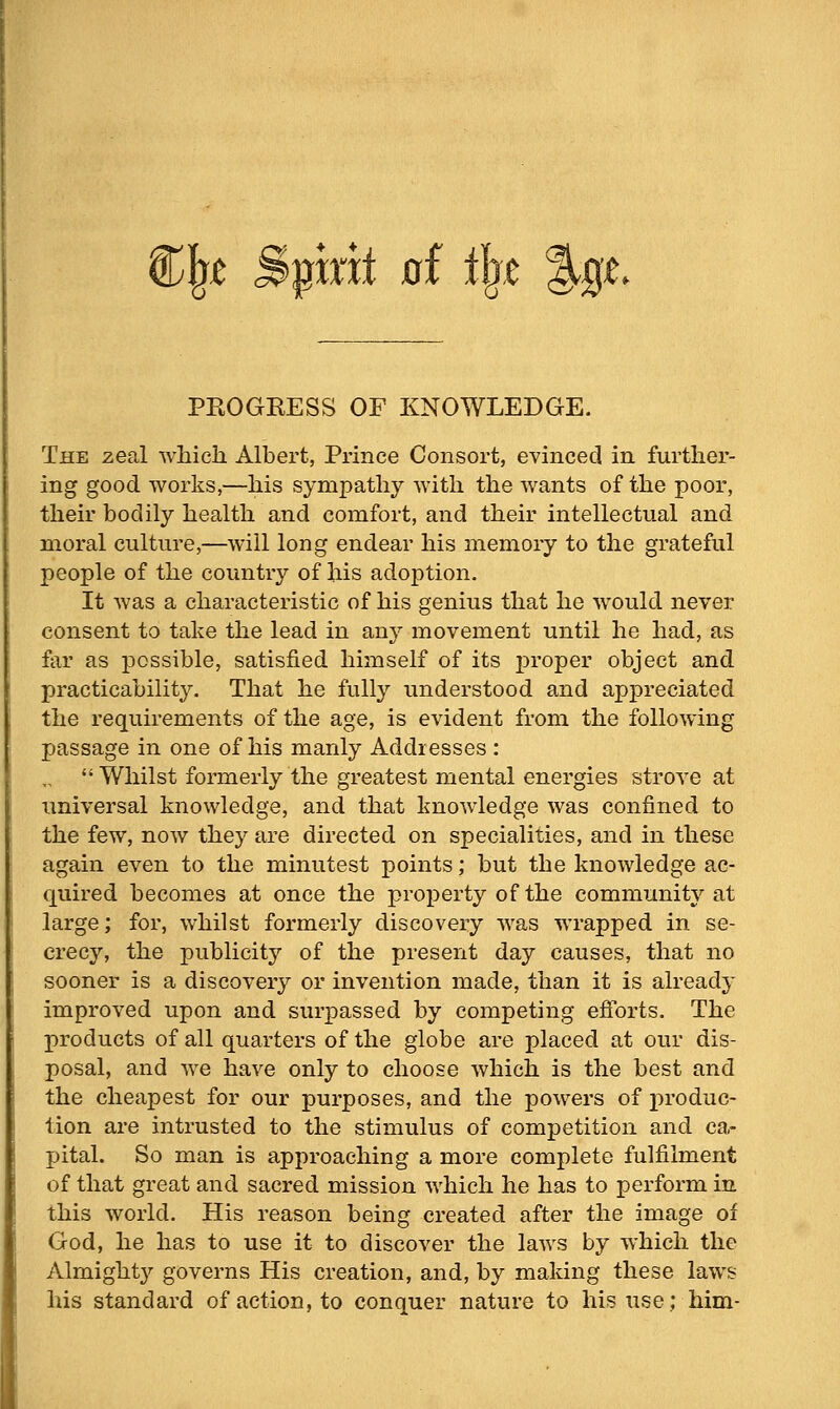 t Spint ai tl^t %ql PKOGRESS OF KNOWLEDGE. The zeal which Albert, Prince Consort, evinced in further- ing good works,—his sympathy with the wants of the poor, their bodily health and comfort, and their intellectual and moral culture,—will long endear his memory to the grateful people of the country of his adoption. It Avas a characteristic of his genius that he would never consent to tahe the lead in any movement until he had, as far as possible, satisfied himself of its proper object and practicability. That he fully understood and appreciated the requirements of the age, is evident from the following passage in one of his manly Addresses : Whilst formerly the greatest mental energies strove at universal knowledge, and that knowledge was confined to the few, now they are directed on specialities, and in these again even to the minutest points; but the knowledge ac- quired becomes at once the property of the community at large; for, whilst formerly discovery was wrapped in se- crecy, the publicity of the present day causes, that no sooner is a discovery or invention made, than it is already improved upon and surpassed by competing efiorts. The products of all quarters of the globe are placed at our dis- posal, and we have only to choose which is the best and the cheapest for our purposes, and the powers of produc- tion are intrusted to the stimulus of competition and ca- pital. So man is approaching a more complete fulfilment of that great and sacred mission which he has to perform in this world. His reason being created after the image of God, he has to use it to discover the laAvs by which the Almighty governs His creation, and, by making these laws his standard of action, to conquer nature to his use; him-
