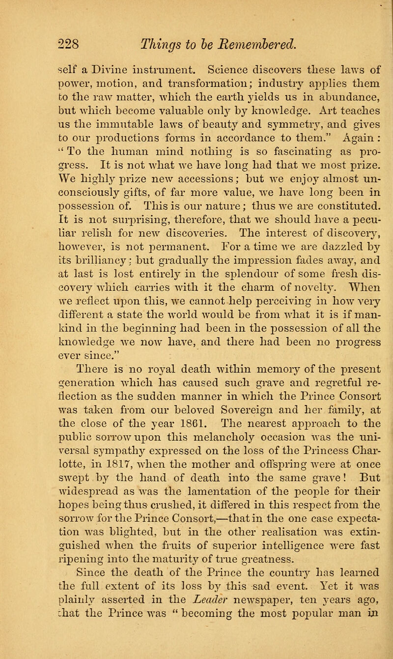 self a Divine instrument. Science discovers these laws of power, motion, and transformation; industiy applies tliem to tlie raw matter, which the earth yields us in abundance, but which become valuable only by knowledge. Art teaches us the immutable laws of beauty and symmetry, and gives to our productions forms in accordance to them. Again :  To the human mind nothing is so fascinating as pro- gress. It is not what we have long had that we most prize. We highly prize new accessions; but we enjoy almost un- consciously gifts, of far more value, we have long been in possession of. This is our nature; thus we are constituted. It is not surprising, therefore, that we should have a pecu- liar relish for new discoveries. The interest of discovery, however, is not permanent. For a time we are dazzled by its brilliancy: but gradually the impression fades away, and at last is lost entirely in the splendour of some fresh dis- covery which carries with it the charm of novelty. When we reflect upon this, we cannot help perceiving in how very different a state the world would be from what it is if man- kind in the beginning had been in the possession of all the knowledge we now have, and there had been no progress ever since. There is no royal death within memory of the present generation which has caused such grave and regretful re- flection as the sudden manner in which the Prince Consort was taken from our beloved Sovereign and her family, at the close of the year 1861. The nearest approach to the public sorrow upon this melancholy occasion was the uni- versal sympathy expressed on the loss of the Princess Char- lotte, in 1817, when the mother and oflspring were at once swept by the hand of death into the same grave! But widespread as was the lamentation of the peoj^le for their hopes being thus crushed, it differed in this respect from the sorrow for the Prince Consort,—that in the one case expecta- tion was blighted, but in the other realisation was extin- guished when the fruits of superior intelligence were fast ripening into the maturity of true greatness. Since the death of the Prince the country has learned the full extent of its loss bj^ this sad event. Yet it was plainly asserted in the Leader newspaper, ten years ago, :hat the Prince was  becoming the most poj^ular man in