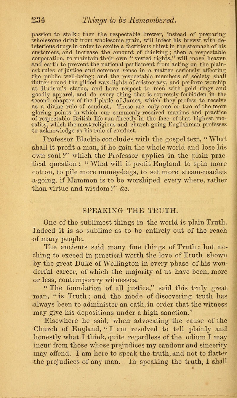 passion to stalk; then the respectable brewei-, instead of preparing wholesome drink from wholesome grain, will infect his brewst with de- leterious drugs in order to excite a factitious thirst in the stomach of his customers, and increase the amount of drinking; then a respectable corporation, to maintain their own ■ vested rights, will move heaven And earth to prevent the national parHament from acting on the plain- est rules of justice and common sense in a matter seriously affecting the public well-being; and the respectable members of society shall flutter round the gilded wax-lights of aristocracy, and perform worship at Hudson's statue, and have respect to men with gold rings and goodly apparel, and do everj'- thing that is expressly forbidden in the -second chapter of the Epistle of James, which they profess to receive as a divine rule of conduct. These are only one or two of the more glaring points in which our commonly-received maxims and practice of respectable British Hfe i-un directly in the face of that highest mo- I'ality, which the most religious and church-going Englishman professes to acknowledge as his rule of conduct. Professor Blaclde concludes with the gospel text, What shall it profit a man, if he gain the whole world and lose his own soul ? which the Professor applies in the plain prac- tical question :  What will it profit England to spin more cotton, to pile more money-bags, to set more steam-coaches a-going, if Mammon is to be worshiped every where, rather than virtue and wisdom ? &c. SPEAKING THE TPtUTH. One of the sublimest things in the world is plain Truth. Indeed it is so sublime as to be entirely out of the reach of many people. The ancients said many fine things of Truth; but no- thing to exceed in practical worth the love of Truth shown by the great Duke of Wellington in every phase of his won- derful career, of which the majority of us have been, more or less, contemporary witnesses.  The foundation of all justice, said this truly great man,  is Truth; and the mode of discovering truth has always been to administer an oath, in order that the witness may give his depositions under a high sanction. Elsewhere he said, when advocating the cause of thej Church of England, *'I am resolved to tell plain!}'- and honestly what I think, quite regardless of the odium I may incur from those whose prejudices my candour and sincerity may offend. I am here to speak the truth, and not to flatter the prejudices of any man. In spealdng the truth, I shall