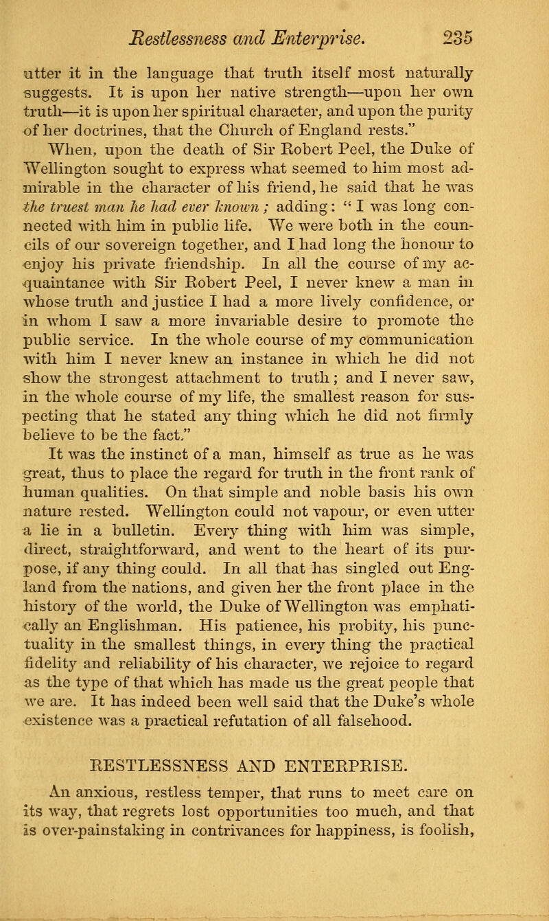 utter it in tlie language that truth itself most naturally suggests. It is upon her native strength—upon her own truth—it is upon her spiritual character, and upon the purity of her doctrines, that the Church of England rests. When, upon the death of Sir Robert Peel, the Duke of Wellington sought to express what seemed to him most ad- mirable in the character of his friend, he said that he was the truest man he had ever hnown ; adding:  I w^as long con- nected with him in public life. We were both in the coun- cils of our sovereign together, and I had long the honour to enjoy his private friendship. In all the course of my ac- quaintance with Sir Robert Peel, I never knew a man in whose truth and justice I had a more lively confidence, or in w^hom I saw a more invariable desire to promote the public service. In the wdiole course of my communication with him I never knew an instance in which he did not show the strongest attachment to truth; and I never saw, in the whole course of my life, the smallest reason for sus- pecting that he stated any thing which he did not firmly believe to be the fact/' It was the instinct of a man, himself as true as he was great, thus to place the regard for truth in the front rank of human qualities. On that simple and noble basis his own nature rested. Welhngton could not vapour, or even ntter fi lie in a bulletin. Every thing with him w^as simple, direct, straightforward, and went to the heart of its pur- pose, if any thing could. In all that has singled out Eng- land from the nations, and given her the front place in the history of the world, the Duke of Wellington was emphati- cally an Englishman. His patience, his probity, his punc- tuality in the smallest things, in every thing the joractical fidelity and reliability of his character, we rejoice to regard as the type of that which has made us the great people that we are. It has indeed been w^ell said that the Duke's wdiole existence was a practical refutation of all falsehood. RESTLESSNESS AND ENTERPRISE. An anxious, restless temper, that runs to meet care on its way, that regrets lost opportunities too much, and that is over-painstaking in contrivances for happiness, is foolish,